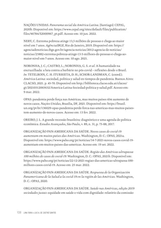 LINA FARIA • LUIZ A. DE CASTRO SANTOS
108
NAÇÕES UNIDAS. Panorama social da América Latina. [Santiago]: CEPAL,
2020b. Disponível em: https://www.cepal.org/sites/default/files/publication/
files/46784/S2000967_pt.pdf. Acesso em: 10 jun. 2022.
NERY, C. Extrema pobreza atinge 13,5 milhões de pessoas e chega ao maior
nível em 7 anos. AgênciaIBGE, Rio de Janeiro, 2019. Disponível em: https://
agenciadenoticias.ibge.gov.br/agencia-noticias/2012-agencia-de-noticias/
noticias/25882-extrema-pobreza-atinge-13-5-milhoes-de-pessoas-e-chega-ao-
maior-nivel-em-7-anos. Acesso em: 10 ago. 2021.
NORONHA, J. C.; CASTRO, L.; NORONHA, G. S. et al. A humanidade na
encruzilhada: a luta contra a barbárie no pós-covid – reflexões desde o Brasil.
In: TETELBOIN, C. H. ITURRIETA, D. H.; SCHOR-LANDMAN, C. (coord.).
América Latina: sociedad, política y salud en tiempos de pandemia. Buenos Aires:
CLACSO, 2021. p. 45-70. Disponível em http://biblioteca.clacso.edu.ar/clacso/
gt/20210312065632/America-Latina-Sociedad-politica-y-salud.pdf. Acesso em:
9 mar. 2022.
OPAS: pandemia perde força nas Américas, mas muitos países têm aumento de
novos casos. Nações Unidas, Brasília, DF, 2021. Disponível em: https://brasil.
un.org/pt-br/136029-opas-pandemia-perde-forca-nas-americas-mas-muitos-paises-
tem-aumento-de-novos-casos. Acesso em: 13 fev. 2022.
OREIRO, J. L. A grande recessão brasileira: diagnóstico e uma agenda de política
econômica. Estudos Avançados, São Paulo, v. 89, n. 31, p. 75-88, 2017.
ORGANIZAÇÃO PAN-AMERICANA DA SAÚDE. Novos casos de covid-19
aumentam em muitos países das Américas. Washington, D. C.: OPAS, 2021a.
Disponível em: https://www.paho.org/pt/noticias/14-7-2021-novos-casos-covid-19-
aumentam-em-muitos-paises-das-americas. Acesso em: 19 set. 2022.
ORGANIZAÇÃO PAN-AMERICANA DA SAÚDE. Região das Américas ultrapassa
100 milhões de casos de covid-19. Washington, D. C.: OPAS, 2021b. Disponível em:
https://www.paho.org/pt/noticias/22-12-2021-regiao-das-americas-ultrapassa-100-
milhoes-casos-covid-19. Acesso em: 25 mar. 2022.
ORGANIZAÇÃO PAN-AMERICANA DA SAÚDE. Respuesta de la Organización
Panamericana de la Salud a la covid-19 en la región de las Américas. Washington,
D. C.: OPAS, 2020.
ORGANIZAÇÃO PAN-AMERICANA DA SAÚDE. Saúde nas Américas, edição 2019
sociedades justas: equidade em saúde e vida com dignidade: relatório da comissão
Educação em saúde e qualidade-miolo.indb 108
Educação em saúde e qualidade-miolo.indb 108 11/10/2022 07:51
11/10/2022 07:51
 