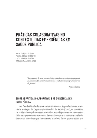 111
PRÁTICAS COLABORATIVAS NO
CONTEXTO DAS EMERGÊNCIAS EM
SAÚDE PÚBLICA
NATAN FIOROTTI DA SILVA
PALOMA DORNAS DE CASTRO
LUCAS VIANA DE OLIVEIRA
WANESKA ALEXANDRA ALVES
“Eu sou parte de uma equipe. Então, quando venço, não sou eu apenas
quem vence. De certa forma termino o trabalho de um grupo enorme
de pessoas”.
Ayrton Senna
SOBRE AS PRÁTICAS COLABORATIVAS E AS EMERGÊNCIAS EM
SAÚDE PÚBLICA
No fim da década de 1940, com o término da Segunda Guerra Mun-
dial e a criação da Organização Mundial da Saúde (OMS), os conceitos
de saúde e doença foram reestruturados. A saúde passou a ser compreen-
dida não apenas como a ausência de uma doença, mas como uma rede de
bem-estar complexa que abarca tanto o âmbito físico, quanto social e o
Educação em saúde e qualidade-miolo.indb 111
Educação em saúde e qualidade-miolo.indb 111 11/10/2022 07:51
11/10/2022 07:51
 
