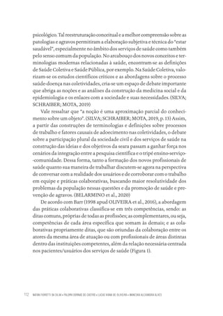 NATAN FIOROTTI DA SILVA • PALOMA DORNAS DE CASTRO • LUCAS VIANA DE OLIVEIRA • WANESKA ALEXANDRA ALVES
112
psicológico. Tal reestruturação conceitual e a melhor compreensão sobre as
patologias e agravos permitiram a elaboração subjetiva e técnica do “estar
saudável”, especialmente no âmbito dos serviços de saúde como também
pelo senso comum da população. No arcabouço dos novos conceitos e ter-
minologias modernas relacionadas à saúde, encontram-se as definições
de Saúde Coletiva e Saúde Pública, por exemplo. Na Saúde Coletiva, valo-
rizam-se os estudos científicos críticos e as abordagens sobre o processo
saúde-doença nas coletividades, cria-se um espaço de debate importante
que abriga as noções e as análises da construção da medicina social e da
epidemiologia e os enlaces com a sociedade e suas necessidades. (SILVA;
SCHRAIBER; MOTA, 2019)
Vale ressaltar que “a noção é uma aproximação parcial do conheci-
mento sobre um objeto”. (SILVA; SCHRAIBER; MOTA, 2019, p. 13) Assim,
a partir das construções de terminologias e definições sobre processos
de trabalho e fatores causais de adoecimento nas coletividades, o debate
sobre a participação plural da sociedade civil e dos serviços de saúde na
construção das ideias e dos objetivos da seara passam a ganhar força nos
cenários da integração entre a pesquisa científica e o tripé ensino-serviço-
-comunidade. Dessa forma, tanto a formação dos novos profissionais de
saúde quanto sua maneira de trabalhar discutem-se agora na perspectiva
de conversar com a realidade dos usuários e de corroborar com o trabalho
em equipe e práticas colaborativas, buscando maior resolutividade dos
problemas da população nessas questões e da promoção de saúde e pre-
venção de agravos. (BELARMINO et al., 2020)
De acordo com Barr (1998 apud OLIVEIRA et al., 2016), a abordagem
das práticas colaborativas classifica-se em três competências, sendo: as
ditas comuns, próprias de todas as profissões; as complementares, ou seja,
competências de cada área específica que somam às demais; e as cola-
borativas propriamente ditas, que são oriundas da colaboração entre os
atores da mesma área de atuação ou com profissionais de áreas distintas
dentro das instituições competentes, além da relação necessária centrada
nos pacientes/usuários dos serviços de saúde (Figura 1).
Educação em saúde e qualidade-miolo.indb 112
Educação em saúde e qualidade-miolo.indb 112 11/10/2022 07:51
11/10/2022 07:51
 
