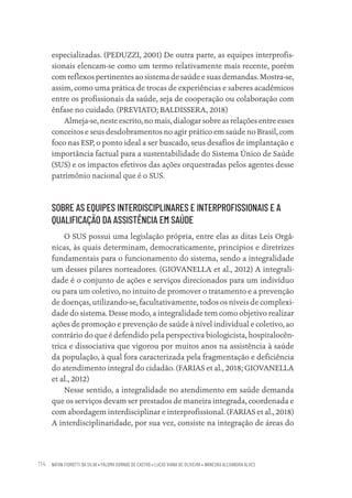 NATAN FIOROTTI DA SILVA • PALOMA DORNAS DE CASTRO • LUCAS VIANA DE OLIVEIRA • WANESKA ALEXANDRA ALVES
114
especializadas. (PEDUZZI, 2001) De outra parte, as equipes interprofis-
sionais elencam-se como um termo relativamente mais recente, porém
com reflexos pertinentes ao sistema de saúde e suas demandas. Mostra-se,
assim, como uma prática de trocas de experiências e saberes acadêmicos
entre os profissionais da saúde, seja de cooperação ou colaboração com
ênfase no cuidado. (PREVIATO; BALDISSERA, 2018)
Almeja-se, neste escrito, no mais, dialogar sobre as relações entre esses
conceitos e seus desdobramentos no agir prático em saúde no Brasil, com
foco nas ESP, o ponto ideal a ser buscado, seus desafios de implantação e
importância factual para a sustentabilidade do Sistema Único de Saúde
(SUS) e os impactos efetivos das ações orquestradas pelos agentes desse
patrimônio nacional que é o SUS.
SOBRE AS EQUIPES INTERDISCIPLINARES E INTERPROFISSIONAIS E A
QUALIFICAÇÃO DA ASSISTÊNCIA EM SAÚDE
O SUS possui uma legislação própria, entre elas as ditas Leis Orgâ-
nicas, às quais determinam, democraticamente, princípios e diretrizes
fundamentais para o funcionamento do sistema, sendo a integralidade
um desses pilares norteadores. (GIOVANELLA et al., 2012) A integrali-
dade é o conjunto de ações e serviços direcionados para um indivíduo
ou para um coletivo, no intuito de promover o tratamento e a prevenção
de doenças, utilizando-se, facultativamente, todos os níveis de complexi-
dade do sistema. Desse modo, a integralidade tem como objetivo realizar
ações de promoção e prevenção de saúde à nível individual e coletivo, ao
contrário do que é defendido pela perspectiva biologicista, hospitalocên-
trica e dissociativa que vigorou por muitos anos na assistência à saúde
da população, à qual fora caracterizada pela fragmentação e deficiência
do atendimento integral do cidadão. (FARIAS et al., 2018; GIOVANELLA
et al., 2012)
Nesse sentido, a integralidade no atendimento em saúde demanda
que os serviços devam ser prestados de maneira integrada, coordenada e
com abordagem interdisciplinar e interprofissional. (FARIAS et al., 2018)
A interdisciplinaridade, por sua vez, consiste na integração de áreas do
Educação em saúde e qualidade-miolo.indb 114
Educação em saúde e qualidade-miolo.indb 114 11/10/2022 07:51
11/10/2022 07:51
 