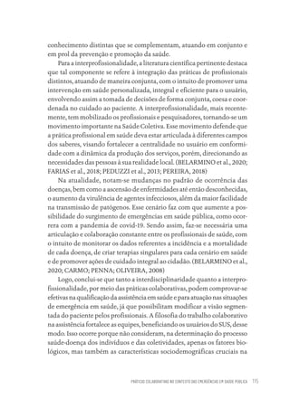 PRÁTICAS COLABORATIVAS NO CONTEXTO DAS EMERGÊNCIAS EM SAÚDE PÚBLICA 115
conhecimento distintas que se complementam, atuando em conjunto e
em prol da prevenção e promoção da saúde.
Para a interprofissionalidade, a literatura científica pertinente destaca
que tal componente se refere à integração das práticas de profissionais
distintos, atuando de maneira conjunta, com o intuito de promover uma
intervenção em saúde personalizada, integral e eficiente para o usuário,
envolvendo assim a tomada de decisões de forma conjunta, coesa e coor-
denada no cuidado ao paciente. A interprofissionalidade, mais recente-
mente, tem mobilizado os profissionais e pesquisadores, tornando-se um
movimento importante na Saúde Coletiva. Esse movimento defende que
a prática profissional em saúde deva estar articulada à diferentes campos
dos saberes, visando fortalecer a centralidade no usuário em conformi-
dade com a dinâmica da produção dos serviços, porém, direcionando as
necessidades das pessoas à sua realidade local. (BELARMINO et al., 2020;
FARIAS et al., 2018; PEDUZZI et al., 2013; PEREIRA, 2018)
Na atualidade, notam-se mudanças no padrão de ocorrência das
doenças, bem como a ascensão de enfermidades até então desconhecidas,
o aumento da virulência de agentes infecciosos, além da maior facilidade
na transmissão de patógenos. Esse cenário faz com que aumente a pos-
sibilidade do surgimento de emergências em saúde pública, como ocor-
rera com a pandemia de covid-19. Sendo assim, faz-se necessária uma
articulação e colaboração constante entre os profissionais de saúde, com
o intuito de monitorar os dados referentes a incidência e a mortalidade
de cada doença, de criar terapias singulares para cada cenário em saúde
e de promover ações de cuidado integral ao cidadão. (BELARMINO et al.,
2020; CARMO; PENNA; OLIVEIRA, 2008)
Logo, conclui-se que tanto a interdisciplinaridade quanto a interpro-
fissionalidade, por meio das práticas colaborativas, podem comprovar-se
efetivasnaqualificaçãodaassistênciaemsaúdeeparaatuaçãonassituações
de emergência em saúde, já que possibilitam modificar a visão segmen-
tada do paciente pelos profissionais. A filosofia do trabalho colaborativo
na assistência fortalece as equipes, beneficiando os usuários do SUS, desse
modo. Isso ocorre porque não consideram, na determinação do processo
saúde-doença dos indivíduos e das coletividades, apenas os fatores bio-
lógicos, mas também as características sociodemográficas cruciais na
Educação em saúde e qualidade-miolo.indb 115
Educação em saúde e qualidade-miolo.indb 115 11/10/2022 07:51
11/10/2022 07:51
 
