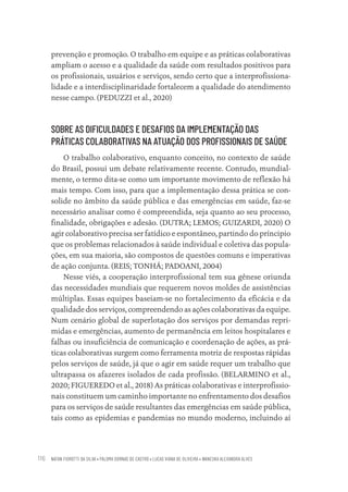 NATAN FIOROTTI DA SILVA • PALOMA DORNAS DE CASTRO • LUCAS VIANA DE OLIVEIRA • WANESKA ALEXANDRA ALVES
116
prevenção e promoção. O trabalho em equipe e as práticas colaborativas
ampliam o acesso e a qualidade da saúde com resultados positivos para
os profissionais, usuários e serviços, sendo certo que a interprofissiona-
lidade e a interdisciplinaridade fortalecem a qualidade do atendimento
nesse campo. (PEDUZZI et al., 2020)
SOBRE AS DIFICULDADES E DESAFIOS DA IMPLEMENTAÇÃO DAS
PRÁTICAS COLABORATIVAS NA ATUAÇÃO DOS PROFISSIONAIS DE SAÚDE
O trabalho colaborativo, enquanto conceito, no contexto de saúde
do Brasil, possui um debate relativamente recente. Contudo, mundial-
mente, o termo dita-se como um importante movimento de reflexão há
mais tempo. Com isso, para que a implementação dessa prática se con-
solide no âmbito da saúde pública e das emergências em saúde, faz-se
necessário analisar como é compreendida, seja quanto ao seu processo,
finalidade, obrigações e adesão. (DUTRA; LEMOS; GUIZARDI, 2020) O
agir colaborativo precisa ser fatídico e espontâneo, partindo do príncipio
que os problemas relacionados à saúde individual e coletiva das popula-
ções, em sua maioria, são compostos de questões comuns e imperativas
de ação conjunta. (REIS; TONHÁ; PADOANI, 2004)
Nesse viés, a cooperação interprofissional tem sua gênese oriunda
das necessidades mundiais que requerem novos moldes de assistências
múltiplas. Essas equipes baseiam-se no fortalecimento da eficácia e da
qualidade dos serviços, compreendendo as ações colaborativas da equipe.
Num cenário global de superlotação dos serviços por demandas repri-
midas e emergências, aumento de permanência em leitos hospitalares e
falhas ou insuficiência de comunicação e coordenação de ações, as prá-
ticas colaborativas surgem como ferramenta motriz de respostas rápidas
pelos serviços de saúde, já que o agir em saúde requer um trabalho que
ultrapassa os afazeres isolados de cada profissão. (BELARMINO et al.,
2020; FIGUEREDO et al., 2018) As práticas colaborativas e interprofissio-
nais constituem um caminho importante no enfrentamento dos desafios
para os serviços de saúde resultantes das emergências em saúde pública,
tais como as epidemias e pandemias no mundo moderno, incluindo aí
Educação em saúde e qualidade-miolo.indb 116
Educação em saúde e qualidade-miolo.indb 116 11/10/2022 07:51
11/10/2022 07:51
 