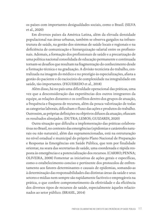 PRÁTICAS COLABORATIVAS NO CONTEXTO DAS EMERGÊNCIAS EM SAÚDE PÚBLICA 117
os países com importantes desigualdades sociais, como o Brasil. (SILVA
et al., 2020)
Em diversos países da América Latina, além da elevada densidade
populacional nas áreas urbanas, também se observa gargalos na infraes-
trutura de saúde, na gestão dos sistemas de saúde locais e regionais e na
deficiência de comunicação e hierarquização salarial entre os profissio-
nais. Ademais, a formação dos profissionais de saúde e a precarização de
uma política nacional consolidada de educação permanente e continuada
tornam-se desafios que resultam na fragmentação do conhecimento desde
a formação técnica e na graduação. A divisão tecnicista do trabalho, cen-
tralizada na imagem do médico e no prestígio às especializações, afasta a
gestão do paciente e do raciocínio de complexidade na integralidade em
saúde, tão importantes. (FIGUEREDO et al., 2018)
Além disso, há no país uma dificuldade operacional das práticas, uma
vez que a desconsideração das experiências dos outros integrantes da
equipe, as relações distantes e os conflitos dentro dos grupos de atuação,
a frequência e fraqueza de recursos, além da pouca valorização de todas
as categorias laborais, dificultam o fluxo das ações e produtos do trabalho.
Outrossim, as próprias definições ou objetivos difusos da atuação, ofuscam
os resultados almejados. (DUTRA; LEMOS; GUIZARDI, 2020)
Outra situação que dificulta a implementação das práticas colabora-
tivas no Brasil, no contexto das emergências (epidemias e catástrofes natu-
rais ou não naturais), além das supramencionadas, está na estruturação
no nível estadual e municipal do próprio Plano Nacional de Preparação
e Respostas às Emergências em Saúde Pública, que tem por finalidade
orientar, na seara das secretarias de saúde, uma coordenada e rápida res-
posta às emergências e a potencialização dos recursos. (CARMO; PENNA;
OLIVEIRA, 2008) Fomentar as iniciativas de ações gerais e específicas,
como o estabelecimento conciso e pertinente dos protocolos de enfren-
tamento aos fatores determinantes e causais de epidemias, somando-as
à determinação das responsabilidades das distintas áreas da saúde e seus
setores e mídias nem sempre são rapidamente factíveis e empregáveis na
prática, o que confere comprometimento da efetividade e da eficiência
dos diversos tipos de recursos de saúde, especialmente àqueles relacio-
nados ao setor público. (BRASIL, 2014)
Educação em saúde e qualidade-miolo.indb 117
Educação em saúde e qualidade-miolo.indb 117 11/10/2022 07:51
11/10/2022 07:51
 