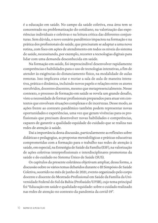 NAOMAR DE ALMEIDA-FILHO
10
é a educação em saúde. No campo da saúde coletiva, essa área tem se
concentrado na problematização do cotidiano, na valorização das expe-
riências individuais e coletivas e na leitura crítica das diferentes conjun-
turas. Sem dúvida, o novo cenário pandêmico impactou na formação e na
prática dos profissionais de saúde, que precisaram se adaptar a uma nova
rotina, com foco em ações de atendimento em todos os níveis do sistema
de saúde, necessitando, por exemplo, recorrer a tecnologias digitais para
lidar com uma demanda desconhecida em saúde.
Na formação em saúde, foi imprescindível desenvolver rapidamente
competências e habilidades para o uso de tecnologias interativas, a fim de
atender às exigências do distanciamento físico, na modalidade de aulas
remotas. Isso implicava criar e recriar a sala de aula de maneira intera-
tiva, prática e dinâmica, incluindo novos papéis e relações entre os atores
envolvidos, docentes-discentes, mesmo que metapresencialmente. Nesse
contexto, o processo de formação em saúde se revela um grande desafio,
visto a necessidade de formar profissionais preparados para atuar em con-
textos que envolvam situações complexas e de incertezas. Desse modo, as
ações frente ao contexto pandêmico também podem representar novas
oportunidades e experiências, uma vez que geram vivências para os pro-
fissionais que precisam desenvolver novas habilidades e competências,
capazes de garantir a qualidade-equidade do cuidado que se realiza nas
redes de atenção à saúde.
Daí a importância desta discussão, particularmente as reflexões sobre
didáticas e pedagogias, as propostas metodológicas e práticas educativas
comprometidas com a formação para o trabalho nas redes de atenção à
saúde, em especial, na Estratégia de Saúde da Família (ESF), na valorização
de ações coletivas interprofissionais e interdisciplinares promotoras da
saúde e do cuidado no Sistema Único de Saúde (SUS).
Os capítulos da presente coletânea objetivam ampliar, dessa forma, a
discussão sobre os vários temas debatidos durante o III Simpósio de Saúde
Coletiva, ocorrido no mês de junho de 2021, evento organizado pelo corpo
docente e discente do Mestrado Profissional em Saúde da Família da Uni-
versidade Federal do Sul da Bahia (Profsaúde/UFSB), cujo tema principal
foi “Educação em saúde e qualidade-equidade: sobre o cuidado realizado
nas redes de atenção no contexto da pandemia da covid-19”.
Educação em saúde e qualidade-miolo.indb 10
Educação em saúde e qualidade-miolo.indb 10 11/10/2022 07:51
11/10/2022 07:51
 
