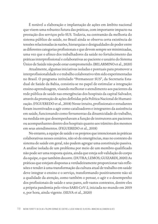 NATAN FIOROTTI DA SILVA • PALOMA DORNAS DE CASTRO • LUCAS VIANA DE OLIVEIRA • WANESKA ALEXANDRA ALVES
118
É notável a elaboração e implantação de ações em âmbito nacional
que visem uma robustez futura das práticas, com importante impacto na
prestação dos serviços pelo SUS. Todavia, na contramão da melhoria do
sistema público de saúde, no Brasil ainda se observa certa existência de
tensões relacionadas às razões, hierarquias e desigualdades de poder entre
asdiferentescategoriasprofissionaisequedevemsempreserminimizadas,
uma vez que o afinco dos trabalhadores da saúde no fortalecimento das
práticas interprofissional e colaborativas ao paciente e usuário do Sistema
Único de Saúde não pode estar comprometido. (BELARMINO et al., 2020)
Atualmente, algumas iniciativas isoladas e pontuais para promover a
interprofissionalidade e o trabalho colaborativo têm sido experimentadas
no Brasil. O programa intitulado “Permanecer SUS”, da Secretaria Esta-
dual de Saúde da Bahia, consistiu-se no papel de estimular a integração
ensino-aprendizagem, visando melhorar o atendimento aos pacientes da
rede pública de saúde nas emergências dos hospitais da capital Salvador,
através da promoção de ações definidas pela Política Nacional de Humani-
zação. (FIGUEREDO et al., 2018) Nesse intuito, profissionais e estudantes
foram incentivados a agir como catalisadores e integrantes da assistência
em saúde, funcionando como ferramentas da dinamicidade do trabalho,
na medida em que desempenhavam a função de instrutores aos pacientes
ou acompanhantes dentro dos hospitais quanto aos trâmites dos mesmos
em seus atendimentos. (FIGUEREDO et al., 2018)
Noentanto,aequipedesaúdeeosprojetosqueintencionamàspráticas
colaborativas nesses cenários, não só de emergências, mas no contexto do
sistema de saúde em geral, não podem agregar uma constituição passiva.
A análise isolada de um problema por meio de um membro qualificado
não pode ser uma resposta quista, ainda que esteja sob validação do corpo
da equipe, o que também decorre. (DUTRA; LEMOS; GUIZARDI, 2020) As
práticas que estejam dispostas a verdadeiramente proporcionar tais refle-
xões e tender à uma transformação da cultura atual de trabalho em saúde
deve integrar o ensino e o serviço, transformando positivamente não só
a qualidade da atenção, como também o pensar, o agir e o desempenho
dos profissionais de saúde e seus pares, sob vastos contextos, dentre eles
a própria pandemia pelo vírus SARS-CoV-2, iniciada no mundo em 2019
e, por hora, ainda vigente. (SILVA et al., 2020)
Educação em saúde e qualidade-miolo.indb 118
Educação em saúde e qualidade-miolo.indb 118 11/10/2022 07:51
11/10/2022 07:51
 