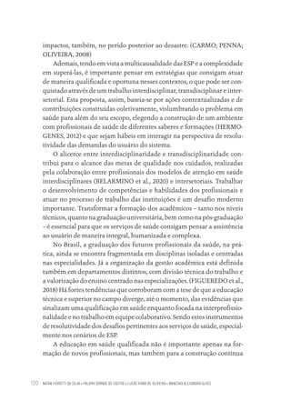 NATAN FIOROTTI DA SILVA • PALOMA DORNAS DE CASTRO • LUCAS VIANA DE OLIVEIRA • WANESKA ALEXANDRA ALVES
120
impactos, também, no perído posterior ao desastre. (CARMO; PENNA;
OLIVEIRA, 2008)
Ademais, tendo em vista a multicausalidade das ESP e a complexidade
em superá-las, é importante pensar em estratégias que consigam atuar
de maneira qualificada e oportuna nesses contextos, o que pode ser con-
quistado através de um trabalho interdisciplinar, transdisciplinar e inter-
setorial. Esta proposta, assim, baseia-se por ações contextualizadas e de
contribuições construídas coletivamente, vislumbrando o problema em
saúde para além do seu escopo, elegendo a construção de um ambiente
com profissionais de saúde de diferentes saberes e formações (HERMO-
GENES, 2012) e que sejam hábeis em interagir na perspectiva de resolu-
tividade das demandas do usuário do sistema.
O alicerce entre interdisciplinaridade e transdisciplinaridade con-
tribui para o alcance das metas de qualidade nos cuidados, realizadas
pela colaboração entre profissionais dos modelos de atenção em saúde
interdisciplinares (BELARMINO et al., 2020) e intersetoriais. Trabalhar
o desenvolvimento de competências e habilidades dos profissionais e
atuar no processo de trabalho das instituições é um desafio moderno
importante. Transformar a formação dos acadêmicos – tanto nos níveis
técnicos, quanto na graduação universitária, bem como na pós-graduação
– é essencial para que os serviços de saúde consigam pensar a assistência
ao usuário de maneira integral, humanizada e complexa.
No Brasil, a graduação dos futuros profissionais da saúde, na prá-
tica, ainda se encontra fragmentada em disciplinas isoladas e centradas
nas especialidades. Já a organização da gestão acadêmica está definida
também em departamentos distintos, com divisão técnica do trabalho e
a valorização do ensino centrado nas especializações. (FIGUEREDO et al.,
2018) Há fortes tendências que corroboram com a tese de que a educação
técnica e superior no campo diverge, até o momento, das evidências que
sinalizam uma qualificação em saúde enquanto focada na interprofissio-
nalidade e no trabalho em equipe colaborativo. Sendo estes instrumentos
de resolutividade dos desafios pertinentes aos serviços de saúde, especial-
mente nos cenários de ESP.
A educação em saúde qualificada não é importante apenas na for-
mação de novos profissionais, mas também para a construção contínua
Educação em saúde e qualidade-miolo.indb 120
Educação em saúde e qualidade-miolo.indb 120 11/10/2022 07:51
11/10/2022 07:51
 