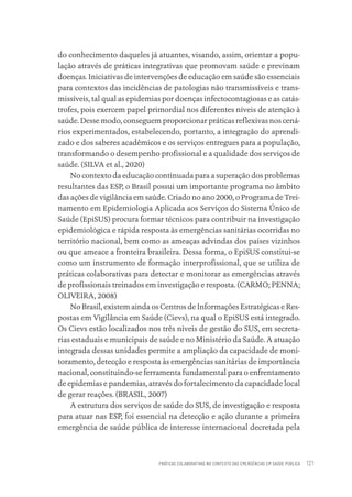 PRÁTICAS COLABORATIVAS NO CONTEXTO DAS EMERGÊNCIAS EM SAÚDE PÚBLICA 121
do conhecimento daqueles já atuantes, visando, assim, orientar a popu-
lação através de práticas integrativas que promovam saúde e previnam
doenças. Iniciativas de intervenções de educação em saúde são essenciais
para contextos das incidências de patologias não transmissíveis e trans-
missíveis, tal qual as epidemias por doenças infectocontagiosas e as catás-
trofes, pois exercem papel primordial nos diferentes níveis de atenção à
saúde. Desse modo, conseguem proporcionar práticas reflexivas nos cená-
rios experimentados, estabelecendo, portanto, a integração do aprendi-
zado e dos saberes acadêmicos e os serviços entregues para a população,
transformando o desempenho profissional e a qualidade dos serviços de
saúde. (SILVA et al., 2020)
No contexto da educação continuada para a superação dos problemas
resultantes das ESP, o Brasil possui um importante programa no âmbito
das ações de vigilância em saúde. Criado no ano 2000, o Programa de Trei-
namento em Epidemiologia Aplicada aos Serviços do Sistema Único de
Saúde (EpiSUS) procura formar técnicos para contribuir na investigação
epidemiológica e rápida resposta às emergências sanitárias ocorridas no
território nacional, bem como as ameaças advindas dos países vizinhos
ou que ameace a fronteira brasileira. Dessa forma, o EpiSUS constitui-se
como um instrumento de formação interprofissional, que se utiliza de
práticas colaborativas para detectar e monitorar as emergências através
de profissionais treinados em investigação e resposta. (CARMO; PENNA;
OLIVEIRA, 2008)
No Brasil, existem ainda os Centros de Informações Estratégicas e Res-
postas em Vigilância em Saúde (Cievs), na qual o EpiSUS está integrado.
Os Cievs estão localizados nos três níveis de gestão do SUS, em secreta-
rias estaduais e municipais de saúde e no Ministério da Saúde. A atuação
integrada dessas unidades permite a ampliação da capacidade de moni-
toramento, detecção e resposta às emergências sanitárias de importância
nacional, constituindo-se ferramenta fundamental para o enfrentamento
de epidemias e pandemias, através do fortalecimento da capacidade local
de gerar reações. (BRASIL, 2007)
A estrutura dos serviços de saúde do SUS, de investigação e resposta
para atuar nas ESP, foi essencial na detecção e ação durante a primeira
emergência de saúde pública de interesse internacional decretada pela
Educação em saúde e qualidade-miolo.indb 121
Educação em saúde e qualidade-miolo.indb 121 11/10/2022 07:51
11/10/2022 07:51
 