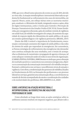 NATAN FIOROTTI DA SILVA • PALOMA DORNAS DE CASTRO • LUCAS VIANA DE OLIVEIRA • WANESKA ALEXANDRA ALVES
122
OMS, que teve o Brasil como epicentro do evento no ano de 2015, devido
ao vírus zika. A atuação interdisciplinar e intersetorial observada na epi-
demia foi fundamental ao enfrentamento dos casos de microcefalia, em
especial. Houve, assim, um esforço mútuo entre as secretarias munici-
pais, estaduais e o Ministério da Saúde, integrando setores e ações, além
de órgãos internacionais, como o Centro para Controle e Prevenção de
Doenças Transmissíveis dos Estados Unidos (CDC EUA). Foram fortale-
cidas, por conseguinte à discussão, ações de combate vetorial, de vigilância
em saúde local, de trabalho investigativo de campo, de aumento da capa-
cidade de resposta rápida dos laboratórios de saúde pública e de apoio
aos estudos epidemiológicos e de vigilância pertinentes. (BRASIL, 2017)
Diante das ESP, é notável a importância do fortalecimento, manu-
tenção e estruturação constantes dos órgãos de saúde pública e das redes
do sistema de saúde que respondam às emergências. Em consonância,
as futuras estratégias de enfrentamento das emergências irão demandar
uma contínua avaliação dos seus resultados, com o intuito de acompa-
nhar as dinâmicas de transmissão e propagação de agentes e doenças, tal
como adequar o sistema de saúde em todos os seus níveis de organização.
(CARMO;PENNA;OLIVEIRA,2008)Destaca-seaindaque,paraaobtenção
de resultados positivos e sustentáveis nos contextos emergenciais, objeti-
va-se a estruturação da comunicação intersetorial e do trabalho interpro-
fissional e colaborativo nos serviços e seus diferentes níveis de atenção e
vigilância. Com efeito, a modernização dos processos de trabalhos, focados
no fortalecimento do SUS, na formação dos profissionais e seu processo
laboral nos serviços, garantirá uma comunicação eficaz, o envolvimento na
tomada de decisão acompanhada da coesão e coordenação dos cuidados
e da resolutividade dos problemas. (BELARMINO et al., 2020)
SOBRE A INTERFACE NA ATUAÇÃO INTERSETORIAL E
INTERPROFISSIONAL NA PERSPECTIVA ONE HEALTH DOS
PROFISSIONAIS DE SAÚDE
Como abordado ao longo deste texto, as ações antrópicas sobre os
ambientes naturais resultam em impactos negativos, que afetam todo o
Educação em saúde e qualidade-miolo.indb 122
Educação em saúde e qualidade-miolo.indb 122 11/10/2022 07:51
11/10/2022 07:51
 