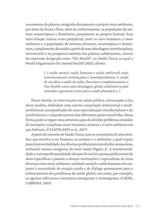 PRÁTICAS COLABORATIVAS NO CONTEXTO DAS EMERGÊNCIAS EM SAÚDE PÚBLICA 123
ecossistema do planeta, atingindo diretamente o próprio meio ambiente,
por meio da fauna e flora, além de, indiretamente, as populações de ani-
mais sinantrópicos e domésticos, juntamente ao próprio homem. Essa
inter-relação, muitas vezes prejudicial, entre os seres humanos, o meio
ambiente e a populações de animais silvestres, sinantrópicos e domés-
ticos, é amplamente discutida a partir de uma abordagem interdisciplinar,
intersetorial e na perspetiva também das práticas colaborativas, através
da expressão designada como “One Health”, ou Saúde Única, na qual a
World Organisation for Animal Health (2021), afirma:
[...] saúde animal, saúde humana e saúde ambiental estão
intrinsecamente entrelaçadas e interdependentes. A saúde
de um afeta a saúde de todos. Prevemos e implementamos o
One Health como uma abordagem global colaborativa para
entender e gerenciar riscos para a saúde planetária [...]
Nesse sentido, as intervenções em saúde pública, estruturadas à luz
desse modelo, defendem uma estreita cooperação intersetorial e multi-
profissional, acompanhadas de uma especialização interdisciplinar e do
envolvimento e empoderamento das diferentes partes envolvidas. Dessa
forma,pode-seerguerumaestruturacapazdeabordarproblemasoriundos
de interações complexas entre humanos, animais e o meio ambiente em
que habitam. (CLEAVELAND et al., 2017)
A partir do conceito de Saúde Única, nota-se a existência de uma inter-
face que envolve o ser humano, os animais e o ambiente, a qual requer
justa intersetorialidade dos diversos profissionais envolvidos nessas áreas,
incluindo muitas categorias do setor saúde (Figura 2). A intersetoriali-
dade e a interprofissionalidade deixam de incluir apenas profissionais de
áreas específicas e passam a abraçar instituições e especialistas de áreas
diversas como meio ambiente, sanidade animal e saúde humana em con-
junto à necessidade de atuação unida e de diálogo permanente para o
enfrentamento dos problemas de saúde global, tais como, por exemplo,
os agentes infecciosos zoonóticos emergentes e reemergentes. (CIRNE;
CABRERA, 2019)
Educação em saúde e qualidade-miolo.indb 123
Educação em saúde e qualidade-miolo.indb 123 11/10/2022 07:51
11/10/2022 07:51
 
