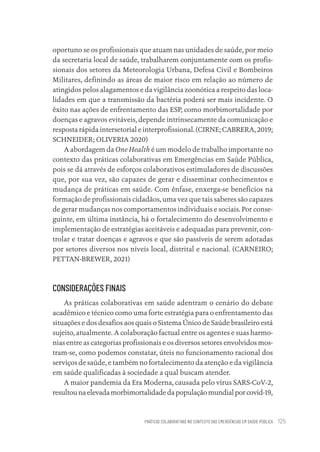 PRÁTICAS COLABORATIVAS NO CONTEXTO DAS EMERGÊNCIAS EM SAÚDE PÚBLICA 125
oportuno se os profissionais que atuam nas unidades de saúde, por meio
da secretaria local de saúde, trabalharem conjuntamente com os profis-
sionais dos setores da Meteorologia Urbana, Defesa Civil e Bombeiros
Militares, definindo as áreas de maior risco em relação ao número de
atingidos pelos alagamentos e da vigilância zoonótica a respeito das loca-
lidades em que a transmissão da bactéria poderá ser mais incidente. O
êxito nas ações de enfrentamento das ESP, como morbimortalidade por
doenças e agravos evitáveis, depende intrinsecamente da comunicação e
resposta rápida intersetorial e interprofissional. (CIRNE; CABRERA, 2019;
SCHNEIDER; OLIVERIA 2020)
A abordagem da One Health é um modelo de trabalho importante no
contexto das práticas colaborativas em Emergências em Saúde Pública,
pois se dá através de esforços colaborativos estimuladores de discussões
que, por sua vez, são capazes de gerar e disseminar conhecimentos e
mudança de práticas em saúde. Com ênfase, enxerga-se benefícios na
formação de profissionais cidadãos, uma vez que tais saberes são capazes
de gerar mudanças nos comportamentos individuais e sociais. Por conse-
guinte, em última instância, há o fortalecimento do desenvolvimento e
implementação de estratégias aceitáveis e adequadas para prevenir, con-
trolar e tratar doenças e agravos e que são passíveis de serem adotadas
por setores diversos nos níveis local, distrital e nacional. (CARNEIRO;
PETTAN-BREWER, 2021)
CONSIDERAÇÕES FINAIS
As práticas colaborativas em saúde adentram o cenário do debate
acadêmico e técnico como uma forte estratégia para o enfrentamento das
situações e dos desafios aos quais o Sistema Único de Saúde brasileiro está
sujeito, atualmente. A colaboração factual entre os agentes e suas harmo-
nias entre as categorias profissionais e os diversos setores envolvidos mos-
tram-se, como podemos constatar, úteis no funcionamento racional dos
serviços de saúde, e também no fortalecimento da atenção e da vigilância
em saúde qualificadas à sociedade a qual buscam atender.
A maior pandemia da Era Moderna, causada pelo vírus SARS-CoV-2,
resultounaelevadamorbimortalidadedapopulaçãomundialporcovid-19,
Educação em saúde e qualidade-miolo.indb 125
Educação em saúde e qualidade-miolo.indb 125 11/10/2022 07:51
11/10/2022 07:51
 