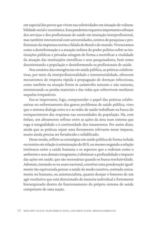 NATAN FIOROTTI DA SILVA • PALOMA DORNAS DE CASTRO • LUCAS VIANA DE OLIVEIRA • WANESKA ALEXANDRA ALVES
126
em especial dos povos que vivem nas coletividades em situação de vulnera-
bilidade social e econômica. Essa pandemia requereu importantes esforços
dos serviços e dos profissionais de saúde em interação interprofissional,
mas também intersetorial com universidades, centros de pesquisas e pro-
fissionais da imprensa escrita e falada do Brasil e do mundo. Vivenciamos
como a desinformação e a atuação nefasta do poder político sobre as ins-
tituições públicas e privadas atingem de forma a mortificar a vitalidade
da atuação das instituições científicas e seus pesquisadores, bem como
desorientando a população e desinformando os profissionais de saúde.
Nos cenários das emergências em saúde pública, as práticas colabora-
tivas, por meio da interprofissionalidade e intersetorialidade, oferecem
mecanismos de resposta rápida à propagação de doenças infecciosas,
como também na atuação frente às catástrofes naturais e não naturais,
minimizando as perdas materiais e das vidas que sobrevivem mediante
sequelas irreparáveis.
Faz-se importante, logo, compreender o papel das práticas colabo-
rativas no enfrentamento dos graves problemas de saúde pública, visto
que o sistema dialoga entre si e as redes de saúde trabalham na busca do
enriquecimento das respostas nas necessidades da população. Há, com
ênfase, um afetamento reflexo entre as ações da área num sistema que
roga à integralidade e à continuidade dos tratamentos. Por assim dizer,
ainda que as práticas sejam uma ferramenta relevante nesse impasse,
muito ainda precisa ser fortalecido e solidificado.
Desse modo, refletir as estratégias em saúde pública de forma isolada
ou restrita em relação à estruturação do SUS, ou mesmo negando a relação
intrínseca entre a saúde humana e os aspectos que a rodeiam como o
ambiente e seus demais integrantes, é diminuir a profundidade e impacto
das ações em saúde, que são necessárias quando se busca resolutividade.
Ademais, tratando-se na seara nacional, constitui uma ponderação igual-
mente tão equivocada pensar a saúde de modo curativo, centrado unica-
mente no humano, ou assistencialista, quanto desejar o fomento de um
agir resolutivo que está direcionado de maneira individual e fortemente
hierarquizado dentro do funcionamento do próprio sistema de saúde
competente de uma nação.
Educação em saúde e qualidade-miolo.indb 126
Educação em saúde e qualidade-miolo.indb 126 11/10/2022 07:51
11/10/2022 07:51
 