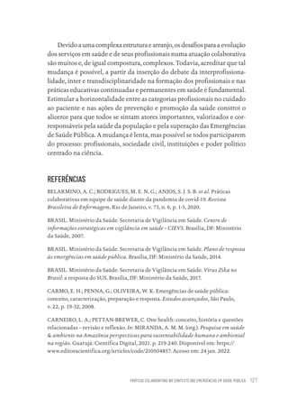 PRÁTICAS COLABORATIVAS NO CONTEXTO DAS EMERGÊNCIAS EM SAÚDE PÚBLICA 127
Devido a uma complexa estrutura e arranjo, os desafios para a evolução
dos serviços em saúde e de seus profissionais numa atuação colaborativa
são muitos e, de igual compostura, complexos. Todavia, acreditar que tal
mudança é possível, a partir da inserção do debate da interprofissiona-
lidade, inter e transdisciplinaridade na formação dos profissionais e nas
práticas educativas continuadas e permanentes em saúde é fundamental.
Estimular a horizontalidade entre as categorias profissionais no cuidado
ao paciente e nas ações de prevenção e promoção da saúde constroi o
alicerce para que todos se sintam atores importantes, valorizados e cor-
responsáveis pela saúde da população e pela superação das Emergências
de Saúde Pública. A mudança é lenta, mas possível se todos participarem
do processo: profissionais, sociedade civil, instituições e poder político
centrado na ciência.
REFERÊNCIAS
BELARMINO, A. C.; RODRIGUES, M. E. N. G.; ANJOS, S. J. S. B. et al. Práticas
colaborativas em equipe de saúde diante da pandemia de covid-19. Revista
Brasileira de Enfermagem, Rio de Janeiro, v. 73, n. 6, p. 1-5, 2020.
BRASIL. Ministério da Saúde. Secretaria de Vigilância em Saúde. Centro de
informações estratégicas em vigilância em saúde – CIEVS. Brasília, DF: Ministério
da Saúde, 2007. ‌
BRASIL. Ministério da Saúde. Secretaria de Vigilância em Saúde. Plano de resposta
às emergências em saúde pública. Brasília, DF: Ministério da Saúde, 2014.
BRASIL. Ministério da Saúde. Secretaria de Vigilância em Saúde. Vírus Zika no
Brasil: a resposta do SUS. Brasília, DF: Ministério da Saúde, 2017.
CARMO, E. H.; PENNA, G.; OLIVEIRA, W. K. Emergências de saúde pública:
conceito, caracterização, preparação e resposta. Estudos avançados, São Paulo,
v. 22, p. 19-32, 2008.
CARNEIRO, L. A.; PETTAN-BREWER, C. One health: conceito, história e questões
relacionadas – revisão e reflexão. In: MIRANDA, A. M. M. (org.). Pesquisa em saúde
& ambiente na Amazônia perspectivas para sustentabilidade humana e ambiental
na região. Guarujá: Científica Digital, 2021. p. 219-240. Disponível em: https://
www.editoracientifica.org/articles/code/210504857. Acesso em: 24 jan. 2022. ‌
Educação em saúde e qualidade-miolo.indb 127
Educação em saúde e qualidade-miolo.indb 127 11/10/2022 07:51
11/10/2022 07:51
 