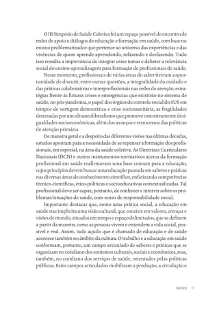 PREFÁCIO 11
O III Simpósio de Saúde Coletiva foi um espaço possível de encontro de
redes de apoio e diálogos de educação e formação em saúde, com base no
ensino problematizador que pertence ao universo das experiências e das
vivências de quem aprende aprendendo, refazendo e desfazendo. Tudo
isso ressalta a importância de integrar esses temas e debater a relevância
social do ensino-aprendizagem para formação de profissionais de saúde.
Nesse momento, profissionais de várias áreas do saber tiveram a opor-
tunidade de discutir, entre outras questões, a integralidade do cuidado e
das práticas colaborativas e interprofissionais nas redes de atenção, estra-
tégias frente às futuras crises e emergências que existirão no sistema de
saúde, no pós-pandemia, o papel dos órgãos de controle social do SUS em
tempos de vertigem democrática e crise sociossanitária, as fragilidades
detectadas por um ultraneoliberalismo que promove ostensivamente desi-
gualdades socioeconômicas, além dos avanços e retrocessos das políticas
de atenção primária.
De maneira geral e a despeito das diferentes visões nas últimas décadas,
estudos apontam para a necessidade de se repensar a formação dos profis-
sionais, em especial, na área da saúde coletiva. As Diretrizes Curriculares
Nacionais (DCN) e outros instrumentos normativos acerca da formação
profissional em saúde reafirmavam uma base comum para a educação,
cujosprincípiosdevembuscarumaeducaçãopautadaemsaberesepráticas
nas diversas áreas de conhecimento científico, enfatizando competências
técnico-científicas, ético-políticas e socioeducativas contextualizadas. Tal
profissional deve ser capaz, portanto, de conhecer e intervir sobre os pro-
blemas/situações de saúde, com senso de responsabilidade social.
Importante destacar que, como uma prática social, a educação em
saúde traz implícita uma visão cultural, que consiste em valores, crenças e
visões de mundo, situados em tempo e espaço delimitados, que se definem
a partir da maneira como as pessoas vivem e entendem a vida social, pos-
sível e real. Assim, tudo aquilo que é chamado de educação e de saúde
acontece também no âmbito da cultura. O trabalho e a educação em saúde
conformam, portanto, um campo articulado de saberes e práticas que se
organizam no cotidiano dos contextos culturais, sociais e econômicos, mas,
também, no cotidiano dos serviços de saúde, orientados pelas políticas
públicas. Estes campos articulados mobilizam a produção, a circulação e
Educação em saúde e qualidade-miolo.indb 11
Educação em saúde e qualidade-miolo.indb 11 11/10/2022 07:51
11/10/2022 07:51
 