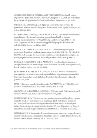 NATAN FIOROTTI DA SILVA • PALOMA DORNAS DE CASTRO • LUCAS VIANA DE OLIVEIRA • WANESKA ALEXANDRA ALVES
128
CENTERS FOR DISEASE CONTROL AND PREVENTION. One health basics.
Department of Health & Human Services, Washington, D. C., 2018. Disponível em:
https://www.cdc.gov/onehealth/basics/index.html. Acesso em: 24 jan. 2022.
CIRNE, F. S. L.; CABRERA, J. G. P. Ações em saúde única para redução de
parasitoses infantis: Revisão integrativa de literatura. Saber Digital, Valença, v. 12,
n. 2, p. 136-149, 2019.
CLEAVELAND, S.; SHARP, J.; ABELA-RIDDER, B. et al. One Health contributions
towards more effective and equitable approaches to health in low-and
middle-income countries. The Royal Society, London, v. 372, n. 1725, p. 1-11,
2017. Disponível em: https://royalsocietypublishing.org/doi/full/10.1098/
rstb.2016.0168. Acesso em: 22 jan. 2022
DUTRA, E. B. LEMOS, A. S. P.; GUIZARDI, F. L. Trabalho em equipe para a
construção de práticas colaborativas na saúde. In: GUIZARDI, F. L.; DUTRA, E. B.;
PASSOS, M. F. D. (org.). Em mar aberto: colaboração e mediações tecnológicas na
educação permanente em saúde. Porto Alegre: Rede Unida, 2020. p. 183-215.
FARIAS, D. N.; RIBEIRO, K. S. Q. S.; ANJOS, U. U. et al. Interdisciplinaridade e
interprofissionalidade na estratégia saúde da família. Trabalho, Educação e Saúde,
Rio de Janeiro, v. 16, n. 1, p. 141-162, 2018.
FIGUEREDO, W. N.; VERAS, R. M.; SILVA, G. T. R. et al. Práticas colaborativas
nas urgências em Saúde: a interprofissionalidade do programa permanecer SUS,
Secretaria Estadual de Saúde da Bahia, Brasil. Interface, Botucatu, v. 22, n. 2,
p. 1697-1704, 2018.
FUKS, H. Teorias e modelos de colaboração. In: PIMENTEL, M.; FUKS, H. (org.).
Sistemas colaborativos. Rio de Janeiro: UniRio, 2011. p. 16-33.
GIOVANELLA, L.; ESCOREL, S.; LOBATO, L. V. C. et al. (org.). Políticas e sistema de
saúde no Brasil. 2. ed. Rio de Janeiro: Fiocruz: Cebes, 2012.
HERMOGENES, M. A. T. Desastres e emergências: campo transdisciplinar e gestão
em rede: desafios e contribuições da psicologia. 2012. Trabalho de Conclusão
de Curso (Bacharelado em Psicologia) – Faculdade de Ciências da Educação e
Saúde, Centro Universitário de Brasília, Brasília, DF, 2012. Diponível em: https://
repositorio.uniceub.br/jspui/handle/123456789/2576. Acesso em: 28 jan. 2022.
MEDEIROS, R. H. A. Uma noção de matriciamento que merece ser resgatada para o
encontro colaborativo entre equipes de saúde e serviços no SUS. Physis: Revista de
Saúde Coletiva, Rio de Janeiro, v. 25, p. 1165-1184, 2015.
Educação em saúde e qualidade-miolo.indb 128
Educação em saúde e qualidade-miolo.indb 128 11/10/2022 07:51
11/10/2022 07:51
 