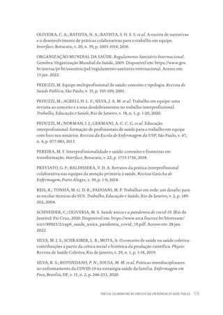PRÁTICAS COLABORATIVAS NO CONTEXTO DAS EMERGÊNCIAS EM SAÚDE PÚBLICA 129
OLIVEIRA, C. A.; BATISTA, N. A.; BATISTA, S. H. S. S. et al. A escrita de narrativas
e o desenvolvimento de práticas colaborativas para o trabalho em equipe.
Interface, Botucatu, v. 20, n. 59, p. 1005-1014, 2016.
ORGANIZAÇÃO MUNDIAL DA SAÚDE. Regulamento Sanitário Internacional.
Genebra: Organização Mundial da Saúde, 2005. Disponível em: https://www.gov.
br/anvisa/pt-br/assuntos/paf/regulamento-sanitario-internacional. Acesso em:
15 jan. 2022.
PEDUZZI, M. Equipe multiprofissional de saúde: conceito e tipologia. Revista de
Saúde Pública, São Paulo, v. 35, p. 103-109, 2001.
PEDUZZI, M.; AGRELI, H. L. F.; SILVA, J. A. M. et al. Trabalho em equipe: uma
revisita ao conceito e a seus desdobramentos no trabalho interprofissional.
Trabalho, Educação e Saúde, Rio de Janeiro, v. 18, n. 1, p. 1-20, 2020.
PEDUZZI, M.; NORMAN, I. J.; GERMANI, A. C. C. G. et al. Educação
interprofissional: formação de profissionais de saúde para o trabalho em equipe
com foco nos usuários. Revista da Escola de Enfermagem da USP, São Paulo, v. 47,
n. 4, p. 977-983, 2013.
PEREIRA, M. F. Interprofissionalidade e saúde: conexões e fronteiras em
transformação. Interface, Botucatu, v. 22, p. 1753-1756, 2018.
PREVIATO, G. F.; BALDISSERA, V. D. A. Retratos da prática interprofissional
colaborativa nas equipes da atenção primária à saúde. Revista Gaúcha de
Enfermagem, Porto Alegre, v. 39, p. 1-9, 2018.
REIS, R.; TONHÁ, M. G. D. R.; PADOANI, M. P. Trabalhar em rede: um desafio para
as escolas técnicas do SUS. Trabalho, Educação e Saúde, Rio de Janeiro, v. 2, p. 189-
202, 2004.
SCHNEIDER, C.; OLIVERIA, M. S. Saúde única e a pandemia de covid-19. [Rio de
Janeiro]: Fio Cruz, 2020. Disponível em: https://www.arca.fiocruz.br/bitstream/
icict/49923/2/cap6_saude_unica_pandemia_covid_19.pdf. Acesso em: 28 jan.
2022.
SILVA, M. J. S.; SCHRAIBER, L. B.; MOTA, A. O conceito de saúde na saúde coletiva:
contribuições a partir da crítica social e histórica da produção científica. Physis:
Revista de Saúde Coletiva, Rio de janeiro, v. 29, n. 1, p. 1-18, 2019.
SILVA, R. S.; ROTONDANO, P. N.; SOUSA, M. M. et al. Práticas interdisciplinares
no enfrentamento da COVID-19 na estratégia saúde da família. Enfermagem em
Foco, Brasília, DF, v. 11, n. 2, p. 246-253, 2020.
Educação em saúde e qualidade-miolo.indb 129
Educação em saúde e qualidade-miolo.indb 129 11/10/2022 07:51
11/10/2022 07:51
 