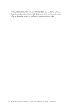 NATAN FIOROTTI DA SILVA • PALOMA DORNAS DE CASTRO • LUCAS VIANA DE OLIVEIRA • WANESKA ALEXANDRA ALVES
130
WORLD ORGANISATION FOR ANIMAL HEALTH. One health. Paris: World
Organisation for Animal Health, 2021. Disponível em: https://www.oie.int/en/
what-we-do/global-initiatives/one-health/. Acesso em: 22 jan. 2022.
Educação em saúde e qualidade-miolo.indb 130
Educação em saúde e qualidade-miolo.indb 130 11/10/2022 07:51
11/10/2022 07:51
 