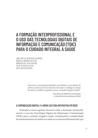 131
A FORMAÇÃO INTERPROFISSIONAL E
O USO DAS TECNOLOGIAS DIGITAIS DE
INFORMAÇÃO E COMUNICAÇÃO (TDIC)
PARA O CUIDADO INTEGRAL À SAÚDE
JANE MARY DE MEDEIROS GUIMARÃES
GABRIELA ANDRADE DA SILVA
ADROALDO DE JESUS BELENS
ITA DE OLIVEIRA E SILVA
DAYSE BATISTA SANTOS
“Exercitar a interprofissionalidade é possibilitar a articulação de
saberes e práticas de áreas distintas da saúde e o diálogo no campo
de saberes científicos e populares para o cuidado integral à saúde”.
Jane Mary de Medeiros Guimarães
e Adroaldo de Jesus Belens (2022)
A COMUNICAÇÃO DIGITAL E A NOVA CULTURA INTERATIVA EM REDE
Pretende-se neste capítulo discorrer sobre a formação interprofis-
sional e o uso das Tecnologias Digitais de Informação e Comunicação
(TDIC) para o cuidado integral à saúde, considerando a complexidade
do armazenamento de dados em saúde na economia informacional, que
Educação em saúde e qualidade-miolo.indb 131
Educação em saúde e qualidade-miolo.indb 131 11/10/2022 07:51
11/10/2022 07:51
 