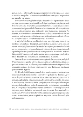 JANE MARY DE M. GUIMARÃES • GABRIELA A. DA SILVA • ADROALDO DE JESUS BELENS • ITA DE OLIVEIRA E SILVA • DAYSE BATISTA SANTOS
132
geram dados e informações que podem proporcionar às equipes de saúde
o cuidado integral e a interprofissionalidade na formação e no processo
de trabalho em saúde.
O conhecimento fragmentado pela modernidade repercutiu no modo
de ver o mundo na sociedade ocidental. O racionalismo cartesiano e posi-
tivismo comteano deram ênfase aos conhecimentos filosóficos/científicos
com status de superioridade frente aos demais saberes. A hierarquização
de conhecimentos criou uma cisão entre o ser humano e a natureza. Por
sua vez, os saberes tornaram-se instrumento de poder na cultura do Oci-
dente e o positivismo contribuiu para a criação e disseminação da ciência
e a reorganização da sociedade capitalista industrial.
A sociedade informacional institui uma nova lógica de controle e o
modo de acumulação de capital. A cibernética nasce enquanto conheci-
mento interdisciplinar na área da ciência da computação, com a finalidade
de controlar dados e informações dentro de um sistema computacional,
operada pelas relações interativas entre pessoas e máquinas. Norbert
Wiener (1961) compreende a cibernética como uma área de estudo cien-
tífico do controle e comunicação no animal e na máquina.
Trata-se de um novo momento de emergência da comunicação digital.
O conhecimento ganha relevância enquanto aplicabilidade prática nos
processos inovativos. A informação e o conhecimento são compreendidos
enquanto sentidos similares, estabelecendo uma dubiedade nas intera-
ções das redes digitais.
Na década de 1990 ocorreram efetivas mudanças no processo comu-
nicacional tradicionalmente desenvolvido pela mídia de massa, por
meio de processo comunicacional linear na relação emissor/receptor. A
comunicação digital cria uma nova cultura interativa em rede, alterando
a produção do conteúdo, meio, apropriação e circulação informação,
se materializando por meio de uma relação multivariada e participa-
tiva. A apropriação dos conhecimentos científicos e tecnológicos foram
tomados como símbolo e narrativa de superioridade dos colonizadores
ocidentais. O projeto civilizador tinha como estratégia uma ação cultural
contra os valores de povos originários, impondo a visão de mundo dos
colonizadores.
Educação em saúde e qualidade-miolo.indb 132
Educação em saúde e qualidade-miolo.indb 132 11/10/2022 07:51
11/10/2022 07:51
 