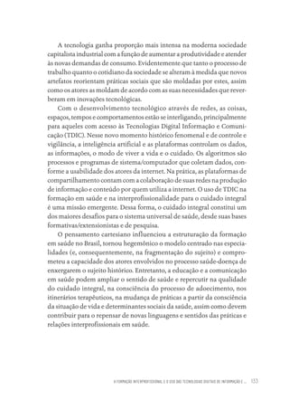 A FORMAÇÃO INTERPROFISSIONAL E O USO DAS TECNOLOGIAS DIGITAIS DE INFORMAÇÃO E ... 133
A tecnologia ganha proporção mais intensa na moderna sociedade
capitalista industrial com a função de aumentar a produtividade e atender
às novas demandas de consumo. Evidentemente que tanto o processo de
trabalho quanto o cotidiano da sociedade se alteram à medida que novos
artefatos reorientam práticas sociais que são moldadas por estes, assim
como os atores as moldam de acordo com as suas necessidades que rever-
beram em inovações tecnológicas.
Com o desenvolvimento tecnológico através de redes, as coisas,
espaços, tempos e comportamentos estão se interligando, principalmente
para aqueles com acesso às Tecnologias Digital Informação e Comuni-
cação (TDIC). Nesse novo momento histórico fenomenal e de controle e
vigilância, a inteligência artificial e as plataformas controlam os dados,
as informações, o modo de viver a vida e o cuidado. Os algoritmos são
processos e programas de sistema/computador que coletam dados, con-
forme a usabilidade dos atores da internet. Na prática, as plataformas de
compartilhamento contam com a colaboração de suas redes na produção
de informação e conteúdo por quem utiliza a internet. O uso de TDIC na
formação em saúde e na interprofissionalidade para o cuidado integral
é uma missão emergente. Dessa forma, o cuidado integral constitui um
dos maiores desafios para o sistema universal de saúde, desde suas bases
formativas/extensionistas e de pesquisa.
O pensamento cartesiano influenciou a estruturação da formação
em saúde no Brasil, tornou hegemônico o modelo centrado nas especia-
lidades (e, consequentemente, na fragmentação do sujeito) e compro-
meteu a capacidade dos atores envolvidos no processo saúde-doença de
enxergarem o sujeito histórico. Entretanto, a educação e a comunicação
em saúde podem ampliar o sentido de saúde e repercutir na qualidade
do cuidado integral, na consciência do processo de adoecimento, nos
itinerários terapêuticos, na mudança de práticas a partir da consciência
da situação de vida e determinantes sociais da saúde, assim como devem
contribuir para o repensar de novas linguagens e sentidos das práticas e
relações interprofissionais em saúde.
Educação em saúde e qualidade-miolo.indb 133
Educação em saúde e qualidade-miolo.indb 133 11/10/2022 07:51
11/10/2022 07:51
 
