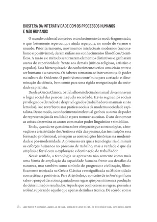 JANE MARY DE M. GUIMARÃES • GABRIELA A. DA SILVA • ADROALDO DE JESUS BELENS • ITA DE OLIVEIRA E SILVA • DAYSE BATISTA SANTOS
134
BIOSFERA DA INTERATIVIDADE COM OS PROCESSOS HUMANOS
E NÃO HUMANOS
O mundo ocidental concebeu o conhecimento de modo fragmentado,
o que fortemente repercutiu, e ainda repercute, no modo de vermos o
mundo. Prioritariamente, movimentos intelectuais modernos (raciona-
lismo e positivismo), deram ênfase aos conhecimentos filosóficos/cientí-
ficos. A razão e o método se tornaram elementos distintivos e ganharam
status de superioridade frente aos demais (mítico-religioso, artístico e
popular). Essa hierarquização de conhecimentos criou uma cisão entre o
ser humano e a natureza. Os saberes tornaram-se instrumentos de poder
na cultura do Ocidente. O positivismo contribuiu para a criação e disse-
minação da ciência, bem como para uma rígida reorganização da socie-
dade capitalista.
DesdeaGréciaClássica,ostrabalhosintelectualemanualdeterminavam
o lugar social das pessoas naquela sociedade. Havia segmentos sociais
privilegiados (letrados) e desprivilegiados (trabalhadores manuais e não
letrados). Isso reverberou nas práticas sociais da moderna sociedade capi-
talista. Desse modo, o conhecimento intelectual ganhou o status de poder
de representação da realidade e para nomear as coisas. O ato de nomear
as coisas determina os atores com maior poder linguístico e simbólico.
Então, quando se questiona sobre o impacto que as tecnologias, a ino-
vação e a criatividade têm/terão na vida das pessoas, das instituições e na
formação profissional, emergem as contradições históricas na moderni-
dade e pós-modernidade. A promessa era que a tecnologia iria diminuir
os esforços humanos no processo de trabalho, mas a verdade é que ela
ampliou e fortaleceu a exploração e dominação do trabalhador.
Nesse sentido, a tecnologia se apresenta não somente como mais
uma forma de ampliação da capacidade humana frente aos desafios da
natureza, mas também como símbolo de progresso e civilização, filoso-
ficamente teorizada na Grécia Clássica e ressignificada na Modernidade
com a ciência positivista. Para Aristóteles, o conceito de techné significou
saber o porquê das coisas, pautado em regras que permitissem a produção
de determinados resultados. Aquele que conhecesse as regras, possuía a
techné, superando aquele que apenas detinha a técnica. De acordo com o
Educação em saúde e qualidade-miolo.indb 134
Educação em saúde e qualidade-miolo.indb 134 11/10/2022 07:51
11/10/2022 07:51
 
