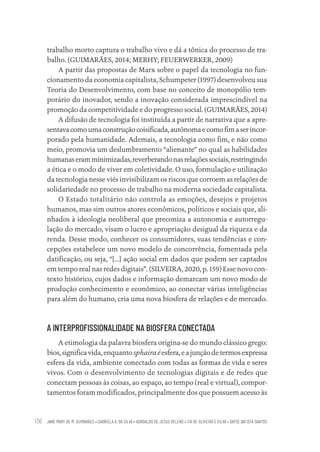 JANE MARY DE M. GUIMARÃES • GABRIELA A. DA SILVA • ADROALDO DE JESUS BELENS • ITA DE OLIVEIRA E SILVA • DAYSE BATISTA SANTOS
136
trabalho morto captura o trabalho vivo e dá a tônica do processo de tra-
balho. (GUIMARÃES, 2014; MERHY; FEUERWERKER, 2009)
A partir das propostas de Marx sobre o papel da tecnologia no fun-
cionamento da economia capitalista, Schumpeter (1997) desenvolveu sua
Teoria do Desenvolvimento, com base no conceito de monopólio tem-
porário do inovador, sendo a inovação considerada imprescindível na
promoção da competitividade e do progresso social. (GUIMARÃES, 2014)
A difusão de tecnologia foi instituída a partir de narrativa que a apre-
sentavacomoumaconstruçãocoisificada,autônomaecomofimaserincor-
porado pela humanidade. Ademais, a tecnologia como fim, e não como
meio, promovia um deslumbramento “alienante” no qual as habilidades
humanaseramminimizadas,reverberandonasrelaçõessociais,restringindo
a ética e o modo de viver em coletividade. O uso, formulação e utilização
da tecnologia nesse viés invisibilizam os riscos que corroem as relações de
solidariedade no processo de trabalho na moderna sociedade capitalista.
O Estado totalitário não controla as emoções, desejos e projetos
humanos, mas sim outros atores econômicos, políticos e sociais que, ali-
nhados à ideologia neoliberal que preconiza a autonomia e autorregu-
lação do mercado, visam o lucro e apropriação desigual da riqueza e da
renda. Desse modo, conhecer os consumidores, suas tendências e con-
cepções estabelece um novo modelo de concorrência, fomentada pela
datificação, ou seja, “[...] ação social em dados que podem ser captados
em tempo real nas redes digitais”. (SILVEIRA, 2020, p. 159) Esse novo con-
texto histórico, cujos dados e informação demarcam um novo modo de
produção conhecimento e econômico, ao conectar várias inteligências
para além do humano, cria uma nova biosfera de relações e de mercado.
A INTERPROFISSIONALIDADE NA BIOSFERA CONECTADA
A etimologia da palavra biosfera origina-se do mundo clássico grego:
bios,significavida,enquantosphairaéesfera,eajunçãodetermosexpressa
esfera da vida, ambiente conectado com todas as formas de vida e seres
vivos. Com o desenvolvimento de tecnologias digitais e de redes que
conectam pessoas às coisas, ao espaço, ao tempo (real e virtual), compor-
tamentos foram modificados, principalmente dos que possuem acesso às
Educação em saúde e qualidade-miolo.indb 136
Educação em saúde e qualidade-miolo.indb 136 11/10/2022 07:51
11/10/2022 07:51
 