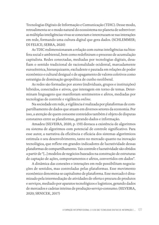 A FORMAÇÃO INTERPROFISSIONAL E O USO DAS TECNOLOGIAS DIGITAIS DE INFORMAÇÃO E ... 137
Tecnologias Digitais de Informação e Comunicação (TDIC). Desse modo,
retroalimenta-se o modo natural do ecossistema no planeta de sobreviver:
asmúltiplasinteligênciasvivasseconectameintercruzam-senasinterações
em rede, formando uma cultura digital que gera dados. (SCHLEMMER;
DI FELICE; SERRA, 2020)
As TDIC redimensionaram a relação com outras inteligências na bios-
fera social e ambiental, bem como redefiniram o processo de acumulação
capitalista. Redes conectadas, mediadas por tecnologias digitais, desa-
fiam o sentido tradicional de racionalidade ocidental, marcadamente
eurocêntrica, hierarquizante, excludente e pautada em relações de poder
econômico e cultural desigual e de apagamento de valores coletivos como
estratégia de dominação geopolítica de cunho neoliberal.
As redes são formadas por atores (individuais, grupos e instituições)
híbridos, conectados e ativos, que interagem em torno de temas. Deter-
minam linguagens que manifestam sentimentos e afetos, mediadas por
tecnologias de controle e vigilância online.
Na sociedade em rede, a vigilância é realizada por plataformas de com-
partilhamento de dados que atuam em diversos setores da economia. Por
isso, a atenção de quem consome conteúdos também é objeto de disputas
constantes entre as plataformas, gerando dados e informação.
Amadeu (SILVEIRA, 2020, p. 159) destaca a existência de algoritmos
ou sistema de algoritmos com potencial de controle significativo. Para
esse autor, a narrativa da eficiência e eficácia dos sistemas algorítmicos
estimula o seu desenvolvimento, tanto no mercado quanto na inovação
tecnológica, que reflete em grandes indicadores de lucratividade dessas
plataformasdecompartilhamento.Taiscontroleelucratividadesãoobtidos
a partir de “[...] modelos de negócios baseados na construção de estruturas
de captação de ações, comportamentos e afetos, convertidos em dados”.
A dinâmica das conexões e interações em rede possibilitam negocia-
ções de sentidos, mas controladas pelas plataformas. Esse movimento
econômico denomina-se capitalismo de plataforma. Esse mercado é dina-
mizado pela intermediação de atividades de oferta e procura de produtos
e serviços, mediado por aparatos tecnológicos e logísticos, gerando dados
de mercados e cadeias inteiras de produção-serviço-consumo. (SILVEIRA,
2020; SRNICEK, 2017)
Educação em saúde e qualidade-miolo.indb 137
Educação em saúde e qualidade-miolo.indb 137 11/10/2022 07:51
11/10/2022 07:51
 