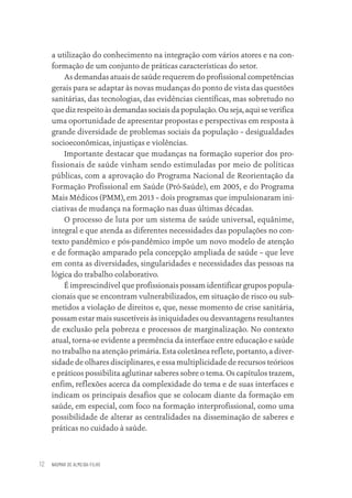 NAOMAR DE ALMEIDA-FILHO
12
a utilização do conhecimento na integração com vários atores e na con-
formação de um conjunto de práticas características do setor.
As demandas atuais de saúde requerem do profissional competências
gerais para se adaptar às novas mudanças do ponto de vista das questões
sanitárias, das tecnologias, das evidências científicas, mas sobretudo no
que diz respeito às demandas sociais da população. Ou seja, aqui se verifica
uma oportunidade de apresentar propostas e perspectivas em resposta à
grande diversidade de problemas sociais da população – desigualdades
socioeconômicas, injustiças e violências.
Importante destacar que mudanças na formação superior dos pro-
fissionais de saúde vinham sendo estimuladas por meio de políticas
públicas, com a aprovação do Programa Nacional de Reorientação da
Formação Profissional em Saúde (Pró-Saúde), em 2005, e do Programa
Mais Médicos (PMM), em 2013 – dois programas que impulsionaram ini-
ciativas de mudança na formação nas duas últimas décadas.
O processo de luta por um sistema de saúde universal, equânime,
integral e que atenda as diferentes necessidades das populações no con-
texto pandêmico e pós-pandêmico impõe um novo modelo de atenção
e de formação amparado pela concepção ampliada de saúde – que leve
em conta as diversidades, singularidades e necessidades das pessoas na
lógica do trabalho colaborativo.
É imprescindível que profissionais possam identificar grupos popula-
cionais que se encontram vulnerabilizados, em situação de risco ou sub-
metidos a violação de direitos e, que, nesse momento de crise sanitária,
possam estar mais suscetíveis às iniquidades ou desvantagens resultantes
de exclusão pela pobreza e processos de marginalização. No contexto
atual, torna-se evidente a premência da interface entre educação e saúde
no trabalho na atenção primária. Esta coletânea reflete, portanto, a diver-
sidade de olhares disciplinares, e essa multiplicidade de recursos teóricos
e práticos possibilita aglutinar saberes sobre o tema. Os capítulos trazem,
enfim, reflexões acerca da complexidade do tema e de suas interfaces e
indicam os principais desafios que se colocam diante da formação em
saúde, em especial, com foco na formação interprofissional, como uma
possibilidade de alterar as centralidades na disseminação de saberes e
práticas no cuidado à saúde.
Educação em saúde e qualidade-miolo.indb 12
Educação em saúde e qualidade-miolo.indb 12 11/10/2022 07:51
11/10/2022 07:51
 