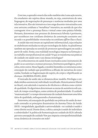 JANE MARY DE M. GUIMARÃES • GABRIELA A. DA SILVA • ADROALDO DE JESUS BELENS • ITA DE OLIVEIRA E SILVA • DAYSE BATISTA SANTOS
138
Com isso, o aprender através das redes também não é uma ação neutra.
Os estudantes são sujeitos desse mundo, ou seja, construtores de uma
linguagem; de negociações de presenças e ausências mediadas por uma
tela interativa. Eles são interativos e isso exige docentes sintonizados com
esse universo cotidiano e “metafísico” interativo, no sentido de que eles
conseguem viver a presença física e virtual como uma prática híbrida.
Portanto, denominar esse processo de democracia híbrida é pertinente,
por reconhecer esse cotidiano dinâmico de construção constante em/
na rede e as possibilidades vivenciadas no cotidiano offline (face a face).
A saúde não está imune ao capitalismo informacional, cujas relações
se estabelecem mediadas ou não por tecnologias de dados. As plataformas
também são operadas no sentido de promover aprendizagem em saúde a
partir de redes. Então, essa realidade tecnológica impacta na formação e
no trabalho interprofissional em saúde? O que se transforma nas práticas
de cuidado em saúde com o uso dessas tecnologias?
Os conhecimentos em saúde foram instituídos como instrumento de
poder ao se autorizar a nomear processos, fenômenos patológicos, proto-
colos, entre outros. Desse legado, o modelo biomédico se estruturou como
concepção de cuidado que possibilitou a difusão de narrativas de como
cuidar, fundada na fragmentação do sujeito, do corpo e objetificando as
doenças. (ALMEIDA-FILHO, 2010)
O mercado da saúde não se distancia desse modelo. Privilegia o cui-
dado médico-assistencial, individual e tecnificado. Historicamente liberal
no Brasil, vem aderindo à narrativa de eficiência e eficácia como critério
de qualidade. Os algoritmos determinam as metas de assistência sob con-
trole de tempo cronológico, como critério de produtividade. O cuidado
“matematizado” e o tempo determinante do cuidado fomentam uma falsa
ideia de qualidade, enfraquecendo a humanização.
Entretanto, tal concepção de qualidade nas práticas de saúde do mer-
cado contradiz os princípios doutrinários do Sistema Único de Saúde
(SUS) – integralidade, igualdade e universalidade – no cuidado à saúde e
como direito social. Diante disso, o afeta a atenção à saúde de indivíduos
e coletividades? A política de humanização no cuidado do SUS é afetada
por essa concepção de cuidado? Em que impacta a interprofissionalidade
nessa dinâmica de conexões em rede?
Educação em saúde e qualidade-miolo.indb 138
Educação em saúde e qualidade-miolo.indb 138 11/10/2022 07:51
11/10/2022 07:51
 