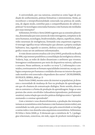A FORMAÇÃO INTERPROFISSIONAL E O USO DAS TECNOLOGIAS DIGITAIS DE INFORMAÇÃO E ... 139
A universidade, por sua natureza, constitui-se como lugar de pro-
dução de conhecimento, práticas formativas e extensionistas. Então, ao
reconhecer a interprofissionalidade conectada nas práticas de saúde,
esta, de algum modo, contribui para o compartilhamento de saberes e
práticas? As tecnologias conectadas humana e não humana são moldadas
por essas interações?
Schlemmer, Di Felice e Serra (2020) sugerem que as conexões planetá-
rias, denominadas por esses autores de redes interagentes, compõem-se de
seres humanos, tecnologias, biodiversidades, objetos, superfícies, dados,
redes neuronais de inteligências, formando uma arquitetura cognitiva.
O interagir significa trocar informações que alteram a própria condição
habitativa. Isso, segundo os autores, desloca a nossa sociabilidade, geo-
grafia e nosso ser em ambientes informatizados.
A visão desses autores atualiza a de Lévy (1993), produzida na década
de 1990, cuja internet possibilitou a consolidação da inteligência coletiva.
Todavia, hoje, as redes de dados dinamizam o ambiente que vivemos.
Interagimos cotidianamente por meio de dispositivos móveis, softwares
e sensores. Nesse ambiente, se recebe e se troca “[...] informações e con-
teúdos, continuamente se formam espacialidades interativas, ou seja, eco-
logias compostas por humanos e entidades diversas no interior das quais
cada membro está conectado e dependente dos outros”. (SCHLEMMER;
DI FELICE; SERRA, 2020, p. 3)
Paulo Freire (1980), mesmo antes da internet se popularizar, já desta-
cava a necessidade de mudança de foco na produção da aprendizagem
em que ele chamava de comunicação dialógica. Neste sentido, altera-se
sim os contextos e a forma de produção da aprendizagem. Exige-se uma
postura dos atores envolvidos (educadores/aprendentes; profissionais/
usuários), numa relação que envolve práticas dialógicas entre o “aprender
ensinando e o ensinar aprendendo”.
Com a internet e seus desenvolvimentos, a produção das interações
tornara-se ecossistêmica entre humanos e não humanos (atores-redes), sem
centralidade na rede, pois reconhece que pela conectividade se interliga
a outras redes e isso desenha uma arquitetura ecossistêmica. Schlemmer,
Di Felice e Serra (2020, p. 3) destacam que a existência de “[...] pedago-
gias relacionais, conectivas, em rede, capaz de produzir metodologias e
Educação em saúde e qualidade-miolo.indb 139
Educação em saúde e qualidade-miolo.indb 139 11/10/2022 07:51
11/10/2022 07:51
 