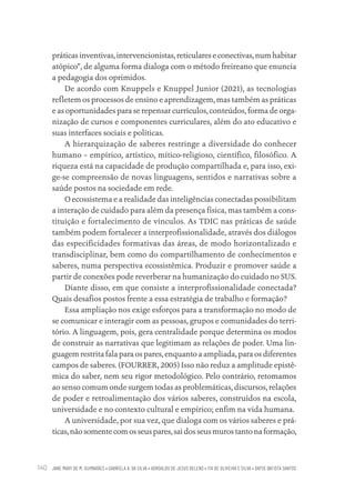 JANE MARY DE M. GUIMARÃES • GABRIELA A. DA SILVA • ADROALDO DE JESUS BELENS • ITA DE OLIVEIRA E SILVA • DAYSE BATISTA SANTOS
140
práticas inventivas, intervencionistas, reticulares e conectivas, num habitar
atópico”, de alguma forma dialoga com o método freireano que enuncia
a pedagogia dos oprimidos.
De acordo com Knuppels e Knuppel Junior (2021), as tecnologias
refletem os processos de ensino e aprendizagem, mas também as práticas
e as oportunidades para se repensar currículos, conteúdos, forma de orga-
nização de cursos e componentes curriculares, além do ato educativo e
suas interfaces sociais e políticas.
A hierarquização de saberes restringe a diversidade do conhecer
humano – empírico, artístico, mítico-religioso, científico, filosófico. A
riqueza está na capacidade de produção compartilhada e, para isso, exi-
ge-se compreensão de novas linguagens, sentidos e narrativas sobre a
saúde postos na sociedade em rede.
O ecossistema e a realidade das inteligências conectadas possibilitam
a interação de cuidado para além da presença física, mas também a cons-
tituição e fortalecimento de vínculos. As TDIC nas práticas de saúde
também podem fortalecer a interprofissionalidade, através dos diálogos
das especificidades formativas das áreas, de modo horizontalizado e
transdisciplinar, bem como do compartilhamento de conhecimentos e
saberes, numa perspectiva ecossistêmica. Produzir e promover saúde a
partir de conexões pode reverberar na humanização do cuidado no SUS.
Diante disso, em que consiste a interprofissionalidade conectada?
Quais desafios postos frente a essa estratégia de trabalho e formação?
Essa ampliação nos exige esforços para a transformação no modo de
se comunicar e interagir com as pessoas, grupos e comunidades do terri-
tório. A linguagem, pois, gera centralidade porque determina os modos
de construir as narrativas que legitimam as relações de poder. Uma lin-
guagem restrita fala para os pares, enquanto a ampliada, para os diferentes
campos de saberes. (FOURRER, 2005) Isso não reduz a amplitude epistê-
mica do saber, nem seu rigor metodológico. Pelo contrário, retomamos
ao senso comum onde surgem todas as problemáticas, discursos, relações
de poder e retroalimentação dos vários saberes, construídos na escola,
universidade e no contexto cultural e empírico; enfim na vida humana.
A universidade, por sua vez, que dialoga com os vários saberes e prá-
ticas, não somente com os seus pares, sai dos seus muros tanto na formação,
Educação em saúde e qualidade-miolo.indb 140
Educação em saúde e qualidade-miolo.indb 140 11/10/2022 07:51
11/10/2022 07:51
 