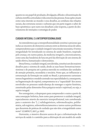 A FORMAÇÃO INTERPROFISSIONAL E O USO DAS TECNOLOGIAS DIGITAIS DE INFORMAÇÃO E ... 141
quanto no seu papel de produção, divulgação, difusão e disseminação da
cultura científica articulada à vida concreta das pessoas. Essas ações atuam
como uma imersão ao mundo e seus desafios, ao cotidiano das relações
sociais, das estruturas sociais e culturais que em parte negam o saber de
base epistêmica e por outro nos desafiam a dar resposta, a partir do des-
velamento de intenções e estratégia de poder.
CUIDADO INTEGRAL E A INTERPROFISSIONALIDADE
Ao entendermos que a interprofissionalidade constitui o processo que
induz ao encontro de elementos comuns entre as distintas áreas de saber,
compreendemos que o cuidado integral é uma missão necessária. O termo
integralidade foi introduzido no sistema de saúde brasileiro, inspirado
pelo avanço, em outros países, da medicina integral e, sincronicamente,
como uma das bandeiras de luta em prol da efetivação de um sistema de
saúde efetivo, humanizado e democrático.
Dessaforma,ocuidadointegral,semdúvidas,constituiumdosmaiores
desafios para o sistema de saúde, desde as suas bases formativas/exten-
sionistas e de pesquisa até a prática exercida no cotidiano das unidades
de atenção primária, secundária e terciária. Posto que, ao influenciar a
estruturação da formação em saúde no Brasil, o pensamento cartesiano
tornouhegemônicoomodelocentradonasespecialidades(e,consequente,
na fragmentação do sujeito), comprometeu-se a “capacidade” dos atores
envolvidos no processo saúde-doença de enxergar o sujeito histórico,
constituído pelas dimensões física-psíquica-social e espiritual, ou seja, o
sujeito integral.
Por conseguinte, o despreparo para compreender o outro a partir de
uma concepção holística, bem como para promover o cuidado integral,
especialmente através do exercício interprofissional, tem corroborado
para o aumento dos “[...] subdiagnósticos, sobremedicações, polifar-
mácia, sub-registros, sobrerreferenciamentos e tantos outros problemas
que decorrem de práticas de cuidado que não têm a integralidade como
norte”. (CARNUT, 2017, p. 1183)
Outrossim, o massivo discurso acerca de que a informatização dos
serviços de saúde é o caminho para a efetivação de um modelo de saúde
Educação em saúde e qualidade-miolo.indb 141
Educação em saúde e qualidade-miolo.indb 141 11/10/2022 07:51
11/10/2022 07:51
 