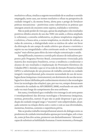 JANE MARY DE M. GUIMARÃES • GABRIELA A. DA SILVA • ADROALDO DE JESUS BELENS • ITA DE OLIVEIRA E SILVA • DAYSE BATISTA SANTOS
142
resolutivo e eficaz, sinaliza a urgente necessidade de se analisar o sentido
empregado, neste caso, aos termos resolutivo e eficaz na perspectiva de
cuidado integral e, da mesma forma, alerta para o perigo de fortalecer
práticas mecanicistas – positivistas como substitutivas às práticas que
emergem através do encontro entre sujeitos, realidades e territórios.
Não se pode perder de vista que, apesar da ampliação e dos resultados
positivos obtidos através do uso das TDIC em saúde, a clínica ampliada
(e soberana), a consulta colaborativa, os planos terapêuticos singulares
e coletivos, a busca ativa, a escuta terapêutica, os círculos de cultura, as
rodas de conversa, a dialogicidade entre os núcleos de saber em favor
da efetivação de um campo de saúde coletivo que alcance o território e
sujeito na sua integralidade e afins continuam sendo as “instrumentali-
zações” mais efetivas para efeito da inter-relação comunicação e saúde.
Exemplificando, trazemos a corrida pelo alcance de indicadores pro-
postos pelo Programa Previne Brasil, constantemente vivenciada pela
maioria dos municípios brasileiros, versus a tendência a condicionar o
alcance de tais resultados à implantação do Prontuário Eletrônico do
Cidadão (PEC). Amiúde o que se vê na rede de Atenção Primária à Saúde
(APS) é a substituição de um processo de trabalho centrado no cuidado
integral e interprofissional, pela crescente necessidade do uso de tecno-
logias duras (máquinas e instrumentos), em detrimento do uso das tecno-
logias leve-duras (definidas pelo conhecimento técnico) e das tecnologias
leves (as tecnologias das relações), que, por sua vez, sempre demarcaram
o itinerário do cuidado na APS (MERHY, 2008), resultando em uma APS
cada vez mais longe do cumprimento dos seus atributos.
Em suma, é irrefutável que o trabalho vivo interage (e até certo ponto
é interdependente) das diversas tecnologias e ferramentas (máquinas,
normas, protocolos, outros). O que não se pode desprezar é que a pro-
dução do cuidado integral exige o “encontro” com subjetividades, alcan-
çada somente na relação direta com o outro e com as suas diversidades,
memórias, histórias, contexto e experiência prévia.
Não se produz trabalho interprofissional através de diálogos entre os
produtores do cuidado intermediados apenas por tecnologias, sob o risco
de, como já fora dito acima, promover um deslumbramento “alienante”,
capaz de substituir as habilidades humanas. E neste momento, a formação
Educação em saúde e qualidade-miolo.indb 142
Educação em saúde e qualidade-miolo.indb 142 11/10/2022 07:51
11/10/2022 07:51
 