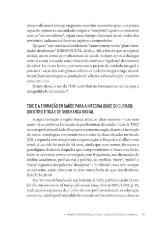 A FORMAÇÃO INTERPROFISSIONAL E O USO DAS TECNOLOGIAS DIGITAIS DE INFORMAÇÃO E ... 143
interprofissional emerge enquanto caminho necessário para uma práxis
capaz de promover um cuidado integral e “completo”, a partir do encontro
com os “outros saberes”, sejam estes interprofissionais ou oriundos dos
territórios, culturas e diferentes sujeitos e cosmovisões.
Quiçá as “uni-versidades ocidentais” transformem-se em “pluri-versi-
dades decoloniais” (GROSFOGUEL, 2016, p. 46), a fim de que os sujeitos
sociais, assim como os profissionais da saúde, estejam aptos a dialogar
entre si e com o mundo sem a visão reducionista e “ególatra” de detentor
do saber. De outra forma, permanecerá o projeto de cuidado integral e
potencialização das iatrogenias culturais. Cuidado integral exige, inicial-
mente, homens integrais e produção de saberes elaborados pelo encontro
com o mundo.
Diante disso, o uso da TDIC contribui na formação em saúde para a
integralidade do cuidado?
TDIC E A FORMAÇÃO EM SAÚDE PARA A INTEGRALIDADE DO CUIDADO:
QUESTÕES ÉTICA E DE SEGURANÇA DIGITAL
A argumentação a seguir busca articular duas recentes – mas nem
tanto – discussões na formação de profissionais de saúde: o uso de TDIC
e a interprofissionalidade. Enquanto a primeira surgiu diante da invenção
de novas tecnologias, remetendo-nos a cerca de duas décadas no século
XXI, a segunda tem relação com a organização da força de trabalho e vem
sendo discutida há mais de 50 anos, ainda que com nomes, formatos e
paradigmas distintos daqueles que compreendemos e buscamos forta-
lecer. Atualmente, temos empregado com frequência, nas discussões de
âmbito acadêmico, profissional e político, os prefixos “inter”, “multi” e
“trans” seguidos das palavras “disciplina” e “profissão”, mas nem sempre
os conceitos estão claros ou se tem consciência de que são distintos.
(CECCIM, 2018)
Em famosas definições de um boletim de 1997, publicado pelo Centre
for the Advancement of Interprofessional Education (CAIPE) (1997, p. 19,
tradução nossa), acerca da multi- e da interprofissionalidade na educação
em saúde, a multiprofissionalidade consiste em “ocasiões em que duas ou
Educação em saúde e qualidade-miolo.indb 143
Educação em saúde e qualidade-miolo.indb 143 11/10/2022 07:51
11/10/2022 07:51
 