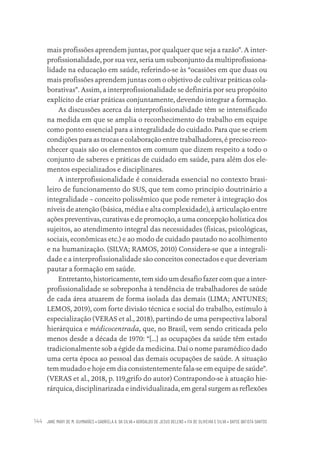 JANE MARY DE M. GUIMARÃES • GABRIELA A. DA SILVA • ADROALDO DE JESUS BELENS • ITA DE OLIVEIRA E SILVA • DAYSE BATISTA SANTOS
144
mais profissões aprendem juntas, por qualquer que seja a razão”. A inter-
profissionalidade, por sua vez, seria um subconjunto da multiprofissiona-
lidade na educação em saúde, referindo-se às “ocasiões em que duas ou
mais profissões aprendem juntas com o objetivo de cultivar práticas cola-
borativas”. Assim, a interprofissionalidade se definiria por seu propósito
explícito de criar práticas conjuntamente, devendo integrar a formação.
As discussões acerca da interprofissionalidade têm se intensificado
na medida em que se amplia o reconhecimento do trabalho em equipe
como ponto essencial para a integralidade do cuidado. Para que se criem
condições para as trocas e colaboração entre trabalhadores, é preciso reco-
nhecer quais são os elementos em comum que dizem respeito a todo o
conjunto de saberes e práticas de cuidado em saúde, para além dos ele-
mentos especializados e disciplinares.
A interprofissionalidade é considerada essencial no contexto brasi-
leiro de funcionamento do SUS, que tem como princípio doutrinário a
integralidade – conceito polissêmico que pode remeter à integração dos
níveis de atenção (básica, média e alta complexidade), à articulação entre
ações preventivas, curativas e de promoção, a uma concepção holística dos
sujeitos, ao atendimento integral das necessidades (físicas, psicológicas,
sociais, econômicas etc.) e ao modo de cuidado pautado no acolhimento
e na humanização. (SILVA; RAMOS, 2010) Considera-se que a integrali-
dade e a interprofissionalidade são conceitos conectados e que deveriam
pautar a formação em saúde.
Entretanto, historicamente, tem sido um desafio fazer com que a inter-
profissionalidade se sobreponha à tendência de trabalhadores de saúde
de cada área atuarem de forma isolada das demais (LIMA; ANTUNES;
LEMOS, 2019), com forte divisão técnica e social do trabalho, estímulo à
especialização (VERAS et al., 2018), partindo de uma perspectiva laboral
hierárquica e médicocentrada, que, no Brasil, vem sendo criticada pelo
menos desde a década de 1970: “[...] as ocupações da saúde têm estado
tradicionalmente sob a égide da medicina. Daí o nome paramédico dado
uma certa época ao pessoal das demais ocupações de saúde. A situação
tem mudado e hoje em dia consistentemente fala-se em equipe de saúde”.
(VERAS et al., 2018, p. 119,grifo do autor) Contrapondo-se à atuação hie-
rárquica, disciplinarizada e individualizada, em geral surgem as reflexões
Educação em saúde e qualidade-miolo.indb 144
Educação em saúde e qualidade-miolo.indb 144 11/10/2022 07:51
11/10/2022 07:51
 