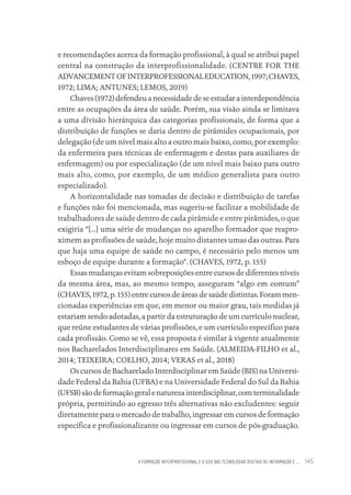 A FORMAÇÃO INTERPROFISSIONAL E O USO DAS TECNOLOGIAS DIGITAIS DE INFORMAÇÃO E ... 145
e recomendações acerca da formação profissional, à qual se atribui papel
central na construção da interprofissionalidade. (CENTRE FOR THE
ADVANCEMENTOFINTERPROFESSIONALEDUCATION,1997;CHAVES,
1972; LIMA; ANTUNES; LEMOS, 2019)
Chaves(1972)defendeuanecessidadedeseestudarainterdependência
entre as ocupações da área de saúde. Porém, sua visão ainda se limitava
a uma divisão hierárquica das categorias profissionais, de forma que a
distribuição de funções se daria dentro de pirâmides ocupacionais, por
delegação (de um nível mais alto a outro mais baixo, como, por exemplo:
da enfermeira para técnicas de enfermagem e destas para auxiliares de
enfermagem) ou por especialização (de um nível mais baixo para outro
mais alto, como, por exemplo, de um médico generalista para outro
especializado).
A horizontalidade nas tomadas de decisão e distribuição de tarefas
e funções não foi mencionada, mas sugeriu-se facilitar a mobilidade de
trabalhadores de saúde dentro de cada pirâmide e entre pirâmides, o que
exigiria “[...] uma série de mudanças no aparelho formador que reapro-
ximem as profissões de saúde, hoje muito distantes umas das outras. Para
que haja uma equipe de saúde no campo, é necessário pelo menos um
esboço de equipe durante a formação”. (CHAVES, 1972, p. 155)
Essas mudanças evitam sobreposições entre cursos de diferentes níveis
da mesma área, mas, ao mesmo tempo, asseguram “algo em comum”
(CHAVES,1972,p.155)entrecursos de áreasde saúde distintas.Foram men-
cionadas experiências em que, em menor ou maior grau, tais medidas já
estariam sendo adotadas, a partir da estruturação de um currículo nuclear,
que reúne estudantes de várias profissões, e um currículo específico para
cada profissão. Como se vê, essa proposta é similar à vigente atualmente
nos Bacharelados Interdisciplinares em Saúde. (ALMEIDA-FILHO et al.,
2014; TEIXEIRA; COELHO, 2014; VERAS et al., 2018)
Os cursos de Bacharelado Interdisciplinar em Saúde (BIS) na Universi-
dade Federal da Bahia (UFBA) e na Universidade Federal do Sul da Bahia
(UFSB)sãodeformaçãogeralenaturezainterdisciplinar,comterminalidade
própria, permitindo ao egresso três alternativas não excludentes: seguir
diretamente para o mercado de trabalho, ingressar em cursos de formação
específica e profissionalizante ou ingressar em cursos de pós-graduação.
Educação em saúde e qualidade-miolo.indb 145
Educação em saúde e qualidade-miolo.indb 145 11/10/2022 07:51
11/10/2022 07:51
 