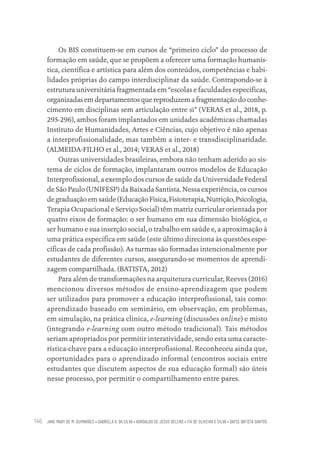 JANE MARY DE M. GUIMARÃES • GABRIELA A. DA SILVA • ADROALDO DE JESUS BELENS • ITA DE OLIVEIRA E SILVA • DAYSE BATISTA SANTOS
146
Os BIS constituem-se em cursos de “primeiro ciclo” do processo de
formação em saúde, que se propõem a oferecer uma formação humanís-
tica, científica e artística para além dos conteúdos, competências e habi-
lidades próprias do campo interdisciplinar da saúde. Contrapondo-se à
estrutura universitária fragmentada em “escolas e faculdades específicas,
organizadasemdepartamentosquereproduzemafragmentaçãodoconhe-
cimento em disciplinas sem articulação entre si” (VERAS et al., 2018, p.
295-296), ambos foram implantados em unidades acadêmicas chamadas
Instituto de Humanidades, Artes e Ciências, cujo objetivo é não apenas
a interprofissionalidade, mas também a inter- e transdisciplinaridade.
(ALMEIDA-FILHO et al., 2014; VERAS et al., 2018)
Outras universidades brasileiras, embora não tenham aderido ao sis-
tema de ciclos de formação, implantaram outros modelos de Educação
Interprofissional, a exemplo dos cursos de saúde da Universidade Federal
de São Paulo (UNIFESP) da Baixada Santista. Nessa experiência, os cursos
de graduação em saúde (Educação Física, Fisioterapia, Nutrição, Psicologia,
Terapia Ocupacional e Serviço Social) têm matriz curricular orientada por
quatro eixos de formação: o ser humano em sua dimensão biológica, o
ser humano e sua inserção social, o trabalho em saúde e, a aproximação à
uma prática específica em saúde (este último direciona às questões espe-
cíficas de cada profissão). As turmas são formadas intencionalmente por
estudantes de diferentes cursos, assegurando-se momentos de aprendi-
zagem compartilhada. (BATISTA, 2012)
Para além de transformações na arquitetura curricular, Reeves (2016)
mencionou diversos métodos de ensino-aprendizagem que podem
ser utilizados para promover a educação interprofissional, tais como:
aprendizado baseado em seminário, em observação, em problemas,
em simulação, na prática clínica, e-learning (discussões online) e misto
(integrando e-learning com outro método tradicional). Tais métodos
seriam apropriados por permitir interatividade, sendo esta uma caracte-
rística-chave para a educação interprofissional. Reconheceu ainda que,
oportunidades para o aprendizado informal (encontros sociais entre
estudantes que discutem aspectos de sua educação formal) são úteis
nesse processo, por permitir o compartilhamento entre pares.
Educação em saúde e qualidade-miolo.indb 146
Educação em saúde e qualidade-miolo.indb 146 11/10/2022 07:51
11/10/2022 07:51
 
