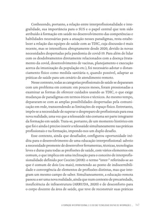 A FORMAÇÃO INTERPROFISSIONAL E O USO DAS TECNOLOGIAS DIGITAIS DE INFORMAÇÃO E ... 147
Conhecendo, portanto, a relação entre interprofissionalidade e inte-
gralidade, sua importância para o SUS e o papel central que tem sido
atribuído à formação em saúde no desenvolvimento das competências e
habilidades necessárias para a atuação nesses paradigmas, resta estabe-
lecer a relação das equipes de saúde com as TDIC, cuja discussão é mais
recente, mas se intensificou abruptamente desde 2020, devido às novas
necessidades despertadas pela pandemia de covid-19. Para além de lidar
com os desdobramentos diretamente relacionados com a doença (trata-
mento da covid, desenvolvimento de vacinas, planejamento e execução
acerca da imunização da população etc.), foi necessário adotar o distan-
ciamento físico como medida sanitária e, quando possível, adaptar as
práticas de saúde para um cenário de atendimento remoto.
Nessecontexto,todasascategoriasprofissionaisdesaúdesedepararam
com um problema em comum: em poucos meses, foram pressionadas a
examinar as formas de oferecer cuidados usando as TDIC, o que exige
mudanças de paradigmas em termos éticos e técnicos. Ao mesmo tempo,
depararam-se com as amplas possibilidades despertadas pela comuni-
cação em rede, transcendendo as limitações de espaço físico. Entretanto,
impôs-se a necessidade de superar o despreparo de profissionais para essa
nova realidade, uma vez que a telessaúde não costuma ser parte integrante
da formação em saúde. Trata-se, portanto, de um momento histórico em
que foi e ainda é preciso inserir a telessaúde simultaneamente nas práticas
profissionais e na formação, impondo-nos um duplo desafio.
Esse contexto, ainda que desafiador, configurou oportunidade iné-
dita para o desenvolvimento de uma educação interprofissional: adveio
a necessidade premente de desenvolver ferramentas, técnicas, tecnologias
leves e duras para todas as profissões de saúde, com vários elementos em
comum, o que implica em uma inclinação para o conceito de interprofis-
sionalidade definido por Ceccim (2018): o termo “inter-” referindo-se ao
que é comum de dois (ou mais), remetendo ao ponto de indiscernibili-
dade e convergência de elementos de profissões distintas, mas que inte-
gram um mesmo campo de saber. Simultaneamente, a educação remota
passou a ser uma nova realidade, ainda que num contexto de precariedade,
insuficiência de infraestrutura (ARRUDA, 2020) e de desconforto para
o corpo docente da área de saúde, que teve de reconstruir suas práticas
Educação em saúde e qualidade-miolo.indb 147
Educação em saúde e qualidade-miolo.indb 147 11/10/2022 07:51
11/10/2022 07:51
 