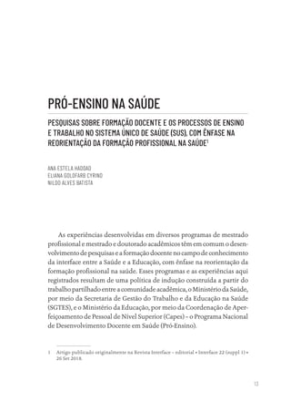 13
PRÓ-ENSINO NA SAÚDE
PESQUISAS SOBRE FORMAÇÃO DOCENTE E OS PROCESSOS DE ENSINO
E TRABALHO NO SISTEMA ÚNICO DE SAÚDE (SUS), COM ÊNFASE NA
REORIENTAÇÃO DA FORMAÇÃO PROFISSIONAL NA SAÚDE1
ANA ESTELA HADDAD
ELIANA GOLDFARB CYRINO
NILDO ALVES BATISTA
As experiências desenvolvidas em diversos programas de mestrado
profissional e mestrado e doutorado acadêmicos têm em comum o desen-
volvimento de pesquisas e a formação docente no campo de conhecimento
da interface entre a Saúde e a Educação, com ênfase na reorientação da
formação profissional na saúde. Esses programas e as experiências aqui
registrados resultam de uma política de indução construída a partir do
trabalho partilhado entre a comunidade acadêmica, o Ministério da Saúde,
por meio da Secretaria de Gestão do Trabalho e da Educação na Saúde
(SGTES), e o Ministério da Educação, por meio da Coordenação de Aper-
feiçoamento de Pessoal de Nível Superior (Capes) – o Programa Nacional
de Desenvolvimento Docente em Saúde (Pró-Ensino).
1 Artigo publicado originalmente na Revista Interface – editorial • Interface 22 (suppl 1) •
26 Set 2018.
Educação em saúde e qualidade-miolo.indb 13
Educação em saúde e qualidade-miolo.indb 13 11/10/2022 07:51
11/10/2022 07:51
 