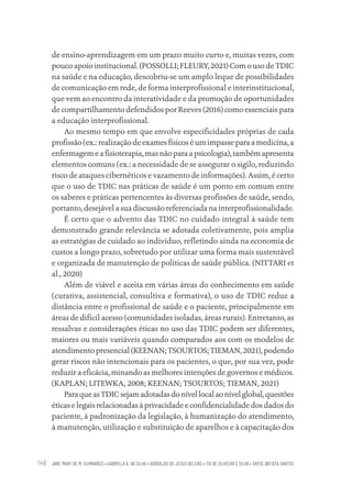 JANE MARY DE M. GUIMARÃES • GABRIELA A. DA SILVA • ADROALDO DE JESUS BELENS • ITA DE OLIVEIRA E SILVA • DAYSE BATISTA SANTOS
148
de ensino-aprendizagem em um prazo muito curto e, muitas vezes, com
pouco apoio institucional. (POSSOLLI; FLEURY, 2021) Com o uso de TDIC
na saúde e na educação, descobriu-se um amplo leque de possibilidades
de comunicação em rede, de forma interprofissional e interinstitucional,
que vem ao encontro da interatividade e da promoção de oportunidades
de compartilhamento defendidos por Reeves (2016) como essenciais para
a educação interprofissional.
Ao mesmo tempo em que envolve especificidades próprias de cada
profissão (ex.: realização de exames físicos é um impasse para a medicina, a
enfermagem e a fisioterapia, mas não para a psicologia), também apresenta
elementos comuns (ex.: a necessidade de se assegurar o sigilo, reduzindo
risco de ataques cibernéticos e vazamento de informações). Assim, é certo
que o uso de TDIC nas práticas de saúde é um ponto em comum entre
os saberes e práticas pertencentes às diversas profissões de saúde, sendo,
portanto, desejável a sua discussão referenciada na interprofissionalidade.
É certo que o advento das TDIC no cuidado integral à saúde tem
demonstrado grande relevância se adotada coletivamente, pois amplia
as estratégias de cuidado ao indivíduo, refletindo ainda na economia de
custos a longo prazo, sobretudo por utilizar uma forma mais sustentável
e organizada de manutenção de políticas de saúde pública. (NITTARI et
al., 2020)
Além de viável e aceita em várias áreas do conhecimento em saúde
(curativa, assistencial, consultiva e formativa), o uso de TDIC reduz a
distância entre o profissional de saúde e o paciente, principalmente em
áreas de difícil acesso (comunidades isoladas, áreas rurais). Entretanto, as
ressalvas e considerações éticas no uso das TDIC podem ser diferentes,
maiores ou mais variáveis quando comparados aos com os modelos de
atendimento presencial (KEENAN; TSOURTOS; TIEMAN, 2021), podendo
gerar riscos não intencionais para os pacientes, o que, por sua vez, pode
reduzir a eficácia, minando as melhores intenções de governos e médicos.
(KAPLAN; LITEWKA, 2008; KEENAN; TSOURTOS; TIEMAN, 2021)
ParaqueasTDICsejamadotadasdonívellocalaonívelglobal,questões
éticas e legais relacionadas à privacidade e confidencialidade dos dados do
paciente, à padronização da legislação, à humanização do atendimento,
à manutenção, utilização e substituição de aparelhos e à capacitação dos
Educação em saúde e qualidade-miolo.indb 148
Educação em saúde e qualidade-miolo.indb 148 11/10/2022 07:51
11/10/2022 07:51
 