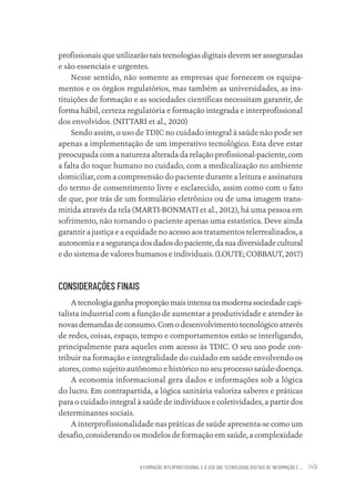 A FORMAÇÃO INTERPROFISSIONAL E O USO DAS TECNOLOGIAS DIGITAIS DE INFORMAÇÃO E ... 149
profissionais que utilizarão tais tecnologias digitais devem ser asseguradas
e são essenciais e urgentes.
Nesse sentido, não somente as empresas que fornecem os equipa-
mentos e os órgãos regulatórios, mas também as universidades, as ins-
tituições de formação e as sociedades científicas necessitam garantir, de
forma hábil, certeza regulatória e formação integrada e interprofissional
dos envolvidos. (NITTARI et al., 2020)
Sendo assim, o uso de TDIC no cuidado integral à saúde não pode ser
apenas a implementação de um imperativo tecnológico. Esta deve estar
preocupada com a natureza alterada da relação profissional-paciente, com
a falta do toque humano no cuidado, com a medicalização no ambiente
domiciliar, com a compreensão do paciente durante a leitura e assinatura
do termo de consentimento livre e esclarecido, assim como com o fato
de que, por trás de um formulário eletrônico ou de uma imagem trans-
mitida através da tela (MARTI-BONMATI et al., 2012), há uma pessoa em
sofrimento, não tornando o paciente apenas uma estatística. Deve ainda
garantir a justiça e a equidade no acesso aos tratamentos telerrealizados, a
autonomiaeasegurançadosdadosdopaciente,dasuadiversidadecultural
e do sistema de valores humanos e individuais. (LOUTE; COBBAUT, 2017)
CONSIDERAÇÕES FINAIS
Atecnologiaganhaproporçãomaisintensanamodernasociedadecapi-
talista industrial com a função de aumentar a produtividade e atender às
novas demandas de consumo. Com o desenvolvimento tecnológico através
de redes, coisas, espaço, tempo e comportamentos estão se interligando,
principalmente para aqueles com acesso às TDIC. O seu uso pode con-
tribuir na formação e integralidade do cuidado em saúde envolvendo os
atores, como sujeito autônomo e histórico no seu processo saúde-doença.
A economia informacional gera dados e informações sob a lógica
do lucro. Em contrapartida, a lógica sanitária valoriza saberes e práticas
para o cuidado integral à saúde de indivíduos e coletividades, a partir dos
determinantes sociais.
A interprofissionalidade nas práticas de saúde apresenta-se como um
desafio, considerando os modelos de formação em saúde, a complexidade
Educação em saúde e qualidade-miolo.indb 149
Educação em saúde e qualidade-miolo.indb 149 11/10/2022 07:51
11/10/2022 07:51
 