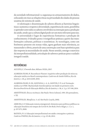 JANE MARY DE M. GUIMARÃES • GABRIELA A. DA SILVA • ADROALDO DE JESUS BELENS • ITA DE OLIVEIRA E SILVA • DAYSE BATISTA SANTOS
150
da sociedade informacional e a segurança no armazenamento de dados,
colocando em risco as relações éticas na privacidade dos dados de pessoas
usuárias do sistema de saúde.
A valorização e disseminação de saberes diluem as barreiras linguís-
ticas e aumenta o respeito à diversidade, experiência do outro, possibilita
o aprender com todos os saberes envolvidos na interação para a produção
da saúde, sendo que a cultura digital pode ser um meio relevante para isso.
A universidade é lugar de experiências formativas e produção de
conhecimento. O desafio posto é ressignificar práticas a partir das trans-
formações culturais, políticas e econômicas. As tecnologias, como um
fenômeno presente em nossas vidas, agora ganham mais relevância, ao
transcender o óbvio, através de uma construção com base epistêmica para
dar resposta às necessidades de saúde. Nesse sentido, emerge o exercício
da interprofissionalidade, articulação de saberes e práticas para o cuidado
integral à saúde.
REFERÊNCIAS
ACCOTO, C. Il mondo dato. Milano: EGEA, 2017.
ALMEIDA FILHO, N. Reconhecer Flexner: inquérito sobre produção de mitos na
educação médica no Brasil contemporâneo. Cadernos de Saúde Pública, Rio de
Janeiro, v. 26, p. 2234-2249, 2010.
ALMEIDA-FILHO, N. M.; SANTANA, L. A. A.; SANTOS, V. P. et al. Formação
médica na UFSB: I Bacharelado Interdisciplinar em Saúde no primeiro ciclo.
Revista Brasileira de Educação Médica, Rio de Janeiro, v. 38, n. 3, p. 337-348, 2014.
ARISTÓTELES. Ética a nicômaco. São Paulo: Nova Cultural, 1991. (Os pensadores,
v. l2).
ARISTÓTELES. Metafísica. 5. ed. São Paulo: Loyola, 2002.
ARRUDA, E. P. Educação remota emergencial: elementos para políticas públicas na
educação brasileira em tempos de Covid-19. Em Rede, Porto Alegre, v. 7, n. 1,
p. 257-275, 2020.
BATISTA, N. A. Educação interprofissional em saúde: concepções e práticas.
Caderno FNEPAS, Rio de Janeiro, v. 2, p. 25-28, 2012.
Educação em saúde e qualidade-miolo.indb 150
Educação em saúde e qualidade-miolo.indb 150 11/10/2022 07:51
11/10/2022 07:51
 