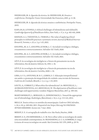 JANE MARY DE M. GUIMARÃES • GABRIELA A. DA SILVA • ADROALDO DE JESUS BELENS • ITA DE OLIVEIRA E SILVA • DAYSE BATISTA SANTOS
152
HEIDEGGER, M. A. Questão da técnica. In: HEIDEGGER, M. Ensaios e
conferências. Petrópolis: Vozes: Universidade São Francisco, 2001. p. 11-38.
HEIDEGGER, M. A. Questão da técnica: ensaios e conferências. Petrópolis: Vozes,
2019.
KAPLAN, B.; LITEWKA, S. Ethical challenges of telemedicine and telehealth.
Cambridge Quarterly of Healthcare Ethics, New York, v. 17, n. 4, p. 401-416, 2008.
KEENAN, A. J.; TSOURTOS, G.; TIEMAN, J. The value of applying ethical
principles in telehealth practices: systematic review. Journal of Medical Internet
Research, Toronto, v. 23, n. 3, p. 1-25, 2021.
KNUPPEL, M. A. C.; KNUPPEL JUNIOR, L. C. Sociedade tecnológica: diálogos,
cruzamentos e entrecruzamentos. Salvador: Ed. Uneb, 2020.
KNUPPEL, M. A. C.; KNUPPEL JUNIOR, L. C. Sociedade tecnológica: diálogos,
cruzamentos e entrecruzamentos. Salvador: Ed. Uneb, 2021.
LÉVY, P. As tecnologias da inteligência: o futuro do pensamento na era da
informática. Rio de Janeiro: Editora 34, 1993. v. 36.
LÉVY, P. As tecnologias da inteligência: o futuro do pensamento na era da
informática. Rio de Janeiro: Curitiba, 2020. v. 36.
LIMA, A. F. S.; ANTUNES, M. B. C.; LEMOS, E. C. Educação interprofissional
em saúde e a promoção da integralidade do cuidado: uma revisão de literatura.
Cadernos do Cuidado, [Brasil], v. 3, n. 2, p. 1-19, 2019.
LOUTE, A.; COBBAUT, J. What ethics for telemedicine?. In: MENVIELLE, L.;
AUDRAIN-PONTEVIA, A-F.; MENVIELLE, W. The digitization of healthcare: new
challenges and opportunities. London: Palgrave Macmillan, 2017. p. 399-416.
MARTI-BONMATI, L.; MORALES, A.; DONOSO BACH, L. Toward the appropriate
use of teleradiology. Radiologia, [Barcelona], v. 54, n. 2, p. 115-123, 2012.
MELO, R. Teoria crítica e os sentidos da emancipação. Caderno CRH, Salvador,
v. 24, n. 62, p. 249-262, 2011. Disponível em: https://doi.org/10.1590/S0103-
4979201100020000. Acesso em: 7 mar. 2022.
MERHY, E. E. A cartografia do trabalho vivo. São Paulo, Hucitec, 2008.
MERHY, E. E.; FEUERWERKER, L. C. M. Novo olhar sobre as tecnologias de saúde:
uma necessidade contemporânea. In: MANDARINO, A. C. S.; GOMBERG, E. (org.).
Leituras de novas tecnologias em saúde. São Cristóvão: Ed. UFS, 2009. p. 29-74.
Educação em saúde e qualidade-miolo.indb 152
Educação em saúde e qualidade-miolo.indb 152 11/10/2022 07:51
11/10/2022 07:51
 