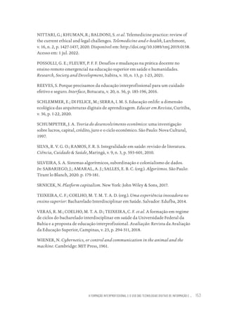A FORMAÇÃO INTERPROFISSIONAL E O USO DAS TECNOLOGIAS DIGITAIS DE INFORMAÇÃO E ... 153
NITTARI, G.; KHUMAN, R.; BALDONI, S. et al. Telemedicine practice: review of
the current ethical and legal challenges. Telemedicine and e-health, Larchmont,
v. 16, n. 2, p. 1427-1437, 2020. Disponível em: http://doi.org/10.1089/tmj.2019.0158.
Acesso em: 1 jul. 2022.
POSSOLLI, G. E.; FLEURY, P. F. F. Desafios e mudanças na prática docente no
ensino remoto emergencial na educação superior em saúde e humanidades.
Research, Society and Development, Itabira, v. 10, n. 13, p. 1-23, 2021.
REEVES, S. Porque precisamos da educação interprofissional para um cuidado
efetivo e seguro. Interface, Botucatu, v. 20, n. 56, p. 185-196, 2016.
SCHLEMMER, E.; DI FELICE, M.; SERRA, I. M. S. Educação onlife: a dimensão
ecológica das arquiteturas digitais de aprendizagem. Educar em Revista, Curitiba,
v. 36, p. 1-22, 2020.
SCHUMPETER, J. A. Teoria do desenvolvimento econômico: uma investigação
sobre lucros, capital, crédito, juro e o ciclo econômico. São Paulo: Nova Cultural,
1997.
SILVA, R. V. G. O.; RAMOS, F. R. S. Integralidade em saúde: revisão de literatura.
Ciência, Cuidado & Saúde, Maringá, v. 9, n. 3, p. 593-601, 2010.
SILVEIRA, S. A. Sistemas algorítmicos, subordinação e colonialismo de dados.
In: SABARIEGO, J.; AMARAL, A. J.; SALLES, E. B. C. (org.). Algoritmos. São Paulo:
Tirant lo Blanch, 2020. p. 179-181.
SRNICEK, N. Platform capitalism. New York: John Wiley & Sons, 2017.
TEIXEIRA, C. F.; COELHO, M. T. M. T. A. D. (org.). Uma experiência inovadora no
ensino superior: Bacharelado Interdisciplinar em Saúde. Salvador: Edufba, 2014.
VERAS, R. M.; COELHO, M. T. A. D.; TEIXEIRA, C. F. et al. A formação em regime
de ciclos do bacharelado interdisciplinar em saúde da Universidade Federal da
Bahia e a proposta de educação interprofissional. Avaliação: Revista da Avaliação
da Educação Superior, Campinas, v. 23, p. 294-311, 2018.
WIENER, N. Cybernetics, or control and communication in the animal and the
machine. Cambridge: MIT Press, 1961.
Educação em saúde e qualidade-miolo.indb 153
Educação em saúde e qualidade-miolo.indb 153 11/10/2022 07:51
11/10/2022 07:51
 