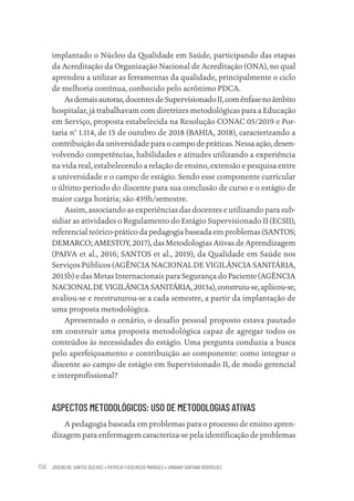 JOSENEIDE SANTOS QUEIROZ • PATRÍCIA FIGUEIREDO MARQUES • URBANIR SANTANA RODRIGUES
156
implantado o Núcleo da Qualidade em Saúde, participando das etapas
da Acreditação da Organização Nacional de Acreditação (ONA), no qual
aprendeu a utilizar as ferramentas da qualidade, principalmente o ciclo
de melhoria contínua, conhecido pelo acrônimo PDCA.
Asdemaisautoras,docentesdeSupervisionadoII,comênfasenoâmbito
hospitalar, já trabalhavam com diretrizes metodológicas para a Educação
em Serviço, proposta estabelecida na Resolução CONAC 05/2019 e Por-
taria n° 1.114, de 15 de outubro de 2018 (BAHIA, 2018), caracterizando a
contribuição da universidade para o campo de práticas. Nessa ação, desen-
volvendo competências, habilidades e atitudes utilizando a experiência
na vida real, estabelecendo a relação de ensino, extensão e pesquisa entre
a universidade e o campo de estágio. Sendo esse componente curricular
o último período do discente para sua conclusão de curso e o estágio de
maior carga horária; são 459h/semestre.
Assim, associando as experiências das docentes e utilizando para sub-
sidiar as atividades o Regulamento do Estágio Supervisionado II (ECSII),
referencial teórico-prático da pedagogia baseada em problemas (SANTOS;
DEMARCO; AMESTOY, 2017), das Metodologias Ativas de Aprendizagem
(PAIVA et al., 2016; SANTOS et al., 2019), da Qualidade em Saúde nos
Serviços Públicos (AGÊNCIA NACIONALDE VIGILÂNCIA SANITÁRIA,
2013b) e das Metas Internacionais para Segurança do Paciente (AGÊNCIA
NACIONALDE VIGILÂNCIASANITÁRIA,2013a),construiu-se,aplicou-se,
avaliou-se e reestruturou-se a cada semestre, a partir da implantação de
uma proposta metodológica.
Apresentado o cenário, o desafio pessoal proposto estava pautado
em construir uma proposta metodológica capaz de agregar todos os
conteúdos às necessidades do estágio. Uma pergunta conduzia a busca
pelo aperfeiçoamento e contribuição ao componente: como integrar o
discente ao campo de estágio em Supervisionado II, de modo gerencial
e interprofissional?
ASPECTOS METODOLÓGICOS: USO DE METODOLOGIAS ATIVAS
A pedagogia baseada em problemas para o processo de ensino apren-
dizagem para enfermagem caracteriza-se pela identificação de problemas
Educação em saúde e qualidade-miolo.indb 156
Educação em saúde e qualidade-miolo.indb 156 11/10/2022 07:51
11/10/2022 07:51
 