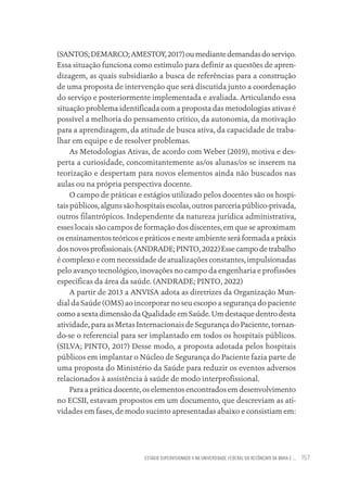 ESTÁGIO SUPERVISIONADO II NA UNIVERSIDADE FEDERAL DO RECÔNCAVO DA BAHIA E ... 157
(SANTOS;DEMARCO;AMESTOY,2017)oumediantedemandasdoserviço.
Essa situação funciona como estímulo para definir as questões de apren-
dizagem, as quais subsidiarão a busca de referências para a construção
de uma proposta de intervenção que será discutida junto a coordenação
do serviço e posteriormente implementada e avaliada. Articulando essa
situação problema identificada com a proposta das metodologias ativas é
possível a melhoria do pensamento crítico, da autonomia, da motivação
para a aprendizagem, da atitude de busca ativa, da capacidade de traba-
lhar em equipe e de resolver problemas.
As Metodologias Ativas, de acordo com Weber (2019), motiva e des-
perta a curiosidade, concomitantemente as/os alunas/os se inserem na
teorização e despertam para novos elementos ainda não buscados nas
aulas ou na própria perspectiva docente.
O campo de práticas e estágios utilizado pelos docentes são os hospi-
tais públicos, alguns são hospitais escolas, outros parceria público-privada,
outros filantrópicos. Independente da natureza jurídica administrativa,
esses locais são campos de formação dos discentes, em que se aproximam
os ensinamentos teóricos e práticos e neste ambiente será formada a práxis
dosnovosprofissionais.(ANDRADE;PINTO,2022)Essecampodetrabalho
é complexo e com necessidade de atualizações constantes, impulsionadas
pelo avanço tecnológico, inovações no campo da engenharia e profissões
específicas da área da saúde. (ANDRADE; PINTO, 2022)
A partir de 2013 a ANVISA adota as diretrizes da Organização Mun-
dial da Saúde (OMS) ao incorporar no seu escopo a segurança do paciente
como a sexta dimensão da Qualidade em Saúde. Um destaque dentro desta
atividade, para as Metas Internacionais de Segurança do Paciente, tornan-
do-se o referencial para ser implantado em todos os hospitais públicos.
(SILVA; PINTO, 2017) Desse modo, a proposta adotada pelos hospitais
públicos em implantar o Núcleo de Segurança do Paciente fazia parte de
uma proposta do Ministério da Saúde para reduzir os eventos adversos
relacionados à assistência à saúde de modo interprofissional.
Para a prática docente, os elementos encontrados em desenvolvimento
no ECSII, estavam propostos em um documento, que descreviam as ati-
vidades em fases, de modo sucinto apresentadas abaixo e consistiam em:
Educação em saúde e qualidade-miolo.indb 157
Educação em saúde e qualidade-miolo.indb 157 11/10/2022 07:51
11/10/2022 07:51
 
