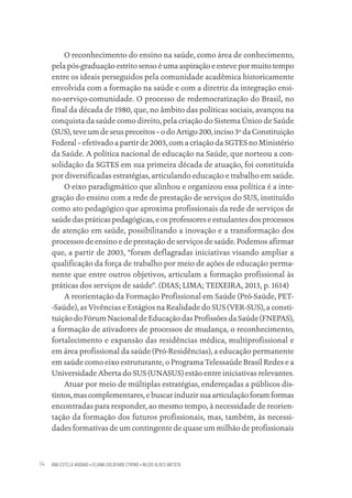 ANA ESTELA HADDAD • ELIANA GOLDFARB CYRINO • NILDO ALVES BATISTA
14
O reconhecimento do ensino na saúde, como área de conhecimento,
pela pós-graduação estrito senso é uma aspiração e esteve por muito tempo
entre os ideais perseguidos pela comunidade acadêmica historicamente
envolvida com a formação na saúde e com a diretriz da integração ensi-
no-serviço-comunidade. O processo de redemocratização do Brasil, no
final da década de 1980, que, no âmbito das políticas sociais, avançou na
conquista da saúde como direito, pela criação do Sistema Único de Saúde
(SUS), teve um de seus preceitos – o do Artigo 200, inciso 3º da Constituição
Federal – efetivado a partir de 2003, com a criação da SGTES no Ministério
da Saúde. A política nacional de educação na Saúde, que norteou a con-
solidação da SGTES em sua primeira década de atuação, foi constituída
por diversificadas estratégias, articulando educação e trabalho em saúde.
O eixo paradigmático que alinhou e organizou essa política é a inte-
gração do ensino com a rede de prestação de serviços do SUS, instituído
como ato pedagógico que aproxima profissionais da rede de serviços de
saúde das práticas pedagógicas, e os professores e estudantes dos processos
de atenção em saúde, possibilitando a inovação e a transformação dos
processos de ensino e de prestação de serviços de saúde. Podemos afirmar
que, a partir de 2003, “foram deflagradas iniciativas visando ampliar a
qualificação da força de trabalho por meio de ações de educação perma-
nente que entre outros objetivos, articulam a formação profissional às
práticas dos serviços de saúde”. (DIAS; LIMA; TEIXEIRA, 2013, p. 1614)
A reorientação da Formação Profissional em Saúde (Pró-Saúde, PET-
-Saúde), as Vivências e Estágios na Realidade do SUS (VER-SUS), a consti-
tuição do Fórum Nacional de Educação das Profissões da Saúde (FNEPAS),
a formação de ativadores de processos de mudança, o reconhecimento,
fortalecimento e expansão das residências médica, multiprofissional e
em área profissional da saúde (Pró-Residências), a educação permanente
em saúde como eixo estruturante, o Programa Telessaúde Brasil Redes e a
Universidade Aberta do SUS (UNASUS) estão entre iniciativas relevantes.
Atuar por meio de múltiplas estratégias, endereçadas a públicos dis-
tintos, mas complementares, e buscar induzir sua articulação foram formas
encontradas para responder, ao mesmo tempo, à necessidade de reorien-
tação da formação dos futuros profissionais, mas, também, às necessi-
dades formativas de um contingente de quase um milhão de profissionais
Educação em saúde e qualidade-miolo.indb 14
Educação em saúde e qualidade-miolo.indb 14 11/10/2022 07:51
11/10/2022 07:51
 