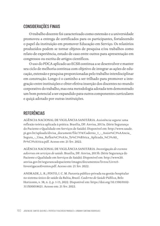 JOSENEIDE SANTOS QUEIROZ • PATRÍCIA FIGUEIREDO MARQUES • URBANIR SANTANA RODRIGUES
160
CONSIDERAÇÕES FINAIS
O trabalho docente foi caracterizado como extensão e a universidade
promoveu a entrega de certificados para os participantes, fortalecendo
o papel da instituição em promover Educação em Serviço. Os relatórios
produzidos podem se tornar objetos de pesquisa e/ou trabalhos como
relato de experiência, estudo de caso entre outros para apresentação em
congressos ou escrita de artigos científicos.
O uso do PDCA aplicado ao ECSII continua a se desenvolver e manter
seu ciclo de melhoria contínua com objetivo de integrar as ações de edu-
cação, extensão e pesquisa proporcionadas pelo trabalho interdisciplinar
em construção. Longo é o caminho a ser trilhado para promover a inte-
gração entre instituições e obter efetiva inserção dos discentes no mundo
corporativo do trabalho, mas esta metodologia adotada tem demonstrado
um bom potencial a ser expandido para outros componentes curriculares
e quiçá adotado por outras instituições.
REFERÊNCIAS
AGÊNCIA NACIONAL DE VIGILÂNCIA SANITÁRIA. Assistência segura: uma
reflexão teórica aplicada à prática. Brasília, DF: Anvisa, 2013a. (Série Segurança
do Paciente e Qualidade em Serviços de Saúde). Disponível em: http://www.saude.
pi.gov.br/uploads/divisa_document/file/374/Caderno_1_-_Assist%C3%AAncia_
Segura_-_Uma_Reflex%C3%A3o_Te%C3%B3rica_Aplicada_%C3%A0_
Pr%C3%A1tica.pdf. Acesso em: 21 fev. 2022.
AGÊNCIA NACIONAL DE VIGILÂNCIA SANITÁRIA. Investigação de eventos
adversos em serviços de saúde. Brasília, DF: Anvisa, 2013b. (Série Segurança do
Paciente e Qualidade em Serviços de Saúde). Disponível em: http://www20.
anvisa.gov.br/segurancadopaciente/images/documentos/livros/Livro5-
InvestigacaoEventos.pdf. Acesso em: 21 fev. 2022.
ANDRADE, L. R.; PINTO, I. C. M. Parceria público-privada na gestão hospitalar
no sistema único de saúde da Bahia, Brasil. Caderno de Saúde Pública, Belo
Horizonte, v. 38, n. 2, p. 1-15, 2022. Disponível em: https://doi.org/10.1590/0102-
311X00018621. Acesso em: 21 fev. 2022.
Educação em saúde e qualidade-miolo.indb 160
Educação em saúde e qualidade-miolo.indb 160 11/10/2022 07:51
11/10/2022 07:51
 