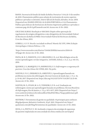 ESTÁGIO SUPERVISIONADO II NA UNIVERSIDADE FEDERAL DO RECÔNCAVO DA BAHIA E ... 161
BAHIA. Secretaria de Estado da Saúde da Bahia. Portaria n° 1114, de 15 de outubro
de 2018. Chamamento público para seleção de instituições de ensino superior,
públicas e privadas e comissões. Diário Oficial do Estado, Salvador, 16 out. 2018.
Disponível em: DIARIO-OFICIAL-16.10.2018-PORTARIA-n-1114-Chamamento-
Publico-para-Selecao-de-Instituicoes-de-Ensino-Superior2c-publicas-e-privadas-e-
comissao-pag.-26-29-2.pdf (semesb.com.br). Acesso em: 21 fev. 2022.
CRUZ DAS ALMAS. Resolução nº 005/2019. Dispõe sobre aprovação do
regulamento de estágios obrigatórios e não obrigatórios da Universidade Federal
do Recôncavo da Bahia (UFRB). Universidade Federal do Recôncavo da Bahia,
Cruz das Almas, 2019.
GOMES, L. G. F. F. Novela e sociedade no Brasil. Niterói: Ed. UFF, 1998. (Coleção
Antropologia e Ciência Política, v. 15).
https://www.escavador.com/diarios/724106/DOEBA/executivo/2018-10-
16?page=26. Acesso em: 21 fev. 2022.
PAIVA, M. R. F.; PARENTE, J. R. F.; BRANDÃO, I. R. et al. Metodologias ativas de
ensino-aprendizagem: revisão integrativa. SANARE, Sobral, v. 15, n. 2, p. 145-153,
2016.
QUEIROZ, J. S.; MARQUES, P. F.; RODRIGUES, U. S. Enfermagem e a segurança do
paciente. Cruz das Almas: Ed. UFRB, 2021. No prelo.
SANTOS, E. N. C.; DEMARCO, D.; AMESTOY, S. Aprendizagem baseada em
problemas no ensino da enfermagem. Revista Contexto & Saúde, Ijuí, v. 17, n. 32,
p. 55-66, 2017. Disponível em: https://doi.org/10.21527/2176-7114.2017.32.55-66.
Acesso em: 21 fev. 2022.
SANTOS, M. Z.; OTANI, M. A. P.; TONHOM, S. F. R. et al. Graduação em
enfermagem: ensino por aprendizagem baseada em problemas. Revista Brasileira
de Enfermagem, Rio de Janeiro, v. 72, p. 1071-1077, 2019. Disponível em: https://
www.scielo.br/j/reben/a/kL3z6LnxMLwVJhcJFSGVMnz/?lang=pt&format=pdf.
Acesso em: 21 fev. 2022.
SESTREM, T. Ferramentas de gestão na qualidade: 16 principais para conhecer.
Blog.Qualyteam, Balneário Camboriú, 16 jul. 2021. Disponível em: https://
qualyteam.com/pb/blog/ferramentas-da-qualidade/. Acesso em: 21 fev. 2022.
SILVA, J. A.; PINTO, F. C. M. Avaliando o impacto da estratégia de segurança
do paciente implantada em uma unidade de clínica médica de um hospital
Educação em saúde e qualidade-miolo.indb 161
Educação em saúde e qualidade-miolo.indb 161 11/10/2022 07:51
11/10/2022 07:51
 