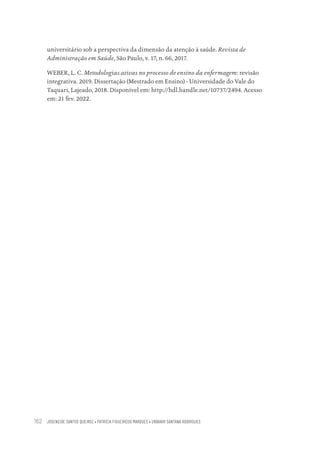 JOSENEIDE SANTOS QUEIROZ • PATRÍCIA FIGUEIREDO MARQUES • URBANIR SANTANA RODRIGUES
162
universitário sob a perspectiva da dimensão da atenção à saúde. Revista de
Administração em Saúde, São Paulo, v. 17, n. 66, 2017.
WEBER, L. C. Metodologias ativas no processo de ensino da enfermagem: revisão
integrativa. 2019. Dissertação (Mestrado em Ensino) - Universidade do Vale do
Taquari, Lajeado, 2018. Disponível em: http://hdl.handle.net/10737/2494. Acesso
em: 21 fev. 2022.
Educação em saúde e qualidade-miolo.indb 162
Educação em saúde e qualidade-miolo.indb 162 11/10/2022 07:51
11/10/2022 07:51
 