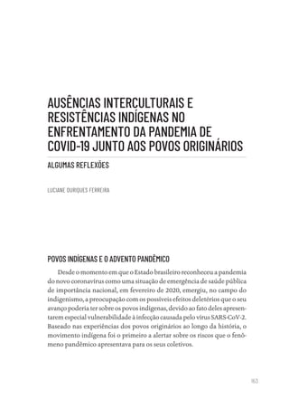 163
AUSÊNCIAS INTERCULTURAIS E
RESISTÊNCIAS INDÍGENAS NO
ENFRENTAMENTO DA PANDEMIA DE
COVID-19 JUNTO AOS POVOS ORIGINÁRIOS
ALGUMAS REFLEXÕES
LUCIANE OURIQUES FERREIRA
POVOS INDÍGENAS E O ADVENTO PANDÊMICO
Desde o momento em que o Estado brasileiro reconheceu a pandemia
do novo coronavírus como uma situação de emergência de saúde pública
de importância nacional, em fevereiro de 2020, emergiu, no campo do
indigenismo, a preocupação com os possíveis efeitos deletérios que o seu
avanço poderia ter sobre os povos indígenas, devido ao fato deles apresen-
tarem especial vulnerabilidade à infecção causada pelo vírus SARS-CoV-2.
Baseado nas experiências dos povos originários ao longo da história, o
movimento indígena foi o primeiro a alertar sobre os riscos que o fenô-
meno pandêmico apresentava para os seus coletivos.
Educação em saúde e qualidade-miolo.indb 163
Educação em saúde e qualidade-miolo.indb 163 11/10/2022 07:51
11/10/2022 07:51
 